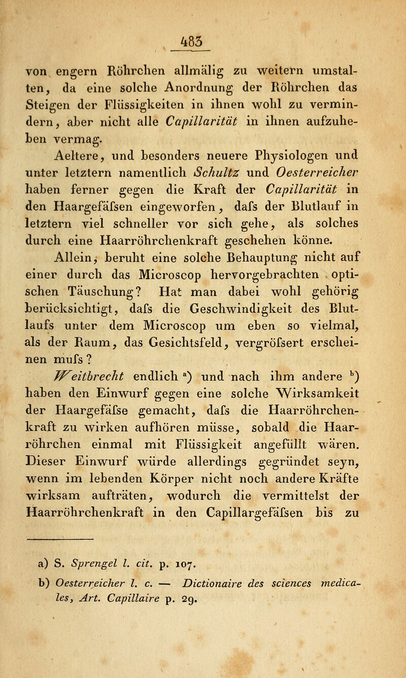 _485_ von engern Röhrclien allmälig zu weitern umstal- ten, da eine solche Anordnung der Röhrclien das Steigen der Flüssigkeiten in ihnen wohl zu vermin- dern, aber nicht alle Capillarität in ihnen aufzuhe- ben vermag. Aeltere, und besonders neuere Physiologen und unter letztern namentlich Schultz und Oesterreicher haben ferner gegen die Kraft der Capillarität in den Haargefäfsen eingeworfen, dafs der Blutlauf in letztern viel schneller vor sich gehe, als solches durch eine Haarröhrchenkraft geschehen könne. Allein, beruht eine solche Behauptung nicht auf einer durch das Microscop hervorgebrachten opti- schen Täuschung? Hat man dabei wohl gehörig berücksichtigt, dafs die Geschwindigkeit des Blut- laufs unter dem Microscop um eben so vielmal, als der Raum, das Gesichtsfeld, vergröfsert erschei- nen mufs ? W^eithrecht endlich *) und nach ihm andere '') haben den Einwurf gegen eine solche Wirksamkeit der Haargefäfse gemacht, dafs die Haarröhrchen- kraft zu wirken aufhören müsse, sobald die Haar- röhrchen einmal mit Flüssigkeit angefüllt wären. Dieser Einwurf würde allerdings gegründet seyn, wenn im lebenden Körper nicht noch andere Kräfte wirksam aufträten, wodurch die vermittelst der Haarröhrchenkraft in den Capillargefäfsen bis zu a) S. Sprengel l. cit. p» 107. b) Oesterr.eicher l. c. — Dictionaire des Sciences medica- les, Art. Capillaire p. 29.