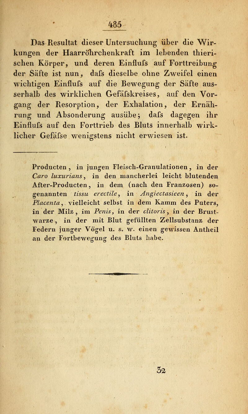 Das Resultat dieser Untersuchung über die Wir- kungen der Haarröhrchenkraft im lebenden tliieri- schen Körper, und deren Einflufs auf Forttreibung der Säfte ist nun, dafs dieselbe ohne Zweifel einen wichtigen Einflufs auf die Bewegung der Säfte aus- serhalb des wirklichen Gefäfskreises, auf den Vor- gang der Resorption, der Exhalation, der Ernäh- rung und Absonderung ausübe j dafs dagegen ihr Einflufs auf den Forttrieb des Bluts innerhalb wirk- licher Gefäfse wenigstens nicht erwiesen ist. Producten , in jungen Fleisch-Granulationen, in der Caro luxurians, in den mancherlei leicht blutenden After-Producten, in dem (nach den Franzosen) so- genannten tissu erectile, in Angiectasieen, in der Placenta, vielleicht selbst in dem Kamm des Puters, in der Milz, im Penis, in der clitoris, in der Brust- warze, in der mit Blut gefüllten Zellsubstanz der Federn junger Vögel u. s» w. einen gewissen Antheil an der Fortbewegung des Bluts habe. 52