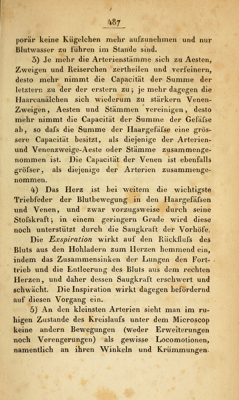 porär keine Kügelchen mehr aufzunehmen und nur Blutwasser zu führen im Stande sind. 3) Je mehr die Arterienstämme sich zu Aesten, Zweigen und Reiserchen zertheilen und verfeinern, desto mehr nimmt die Capacltät der Summe der letztern zu der der erstem zu j je mehr dagegen die Haarcanälchen sich wiederum zu stärkern Venen- Zweigen, Aesten und Stämmen vereinigen, desto mehr nimmt die Capacitat der Summe der Gefäfse ab, so dafs die Summe der Haargefäfse eine grös- sere Capacitat besitzt, als diejenige der Arterien- und Venenzweige-Aeste oder Stämme zusammenge- nommen ist. Die Capacitat der Venen ist ebenfalls gröfser, als diejenige der Arterien zusammenge- nommen. 4) Das Herz ist bei weitem die wichtigste Triebfeder der Blutbewegung in den Haargefafsen und Venen, und zwar vorzugsweise durch seine Stofskraftj in einem geringern Grade wird diese noch unterstützt durch die Saugkraft der Vorhöfe. Die Exspiration wirkt auf den Rückflufs des Bluts aus den Hohladern zum. Herzen hemmend ein, indem das Zusammensinken der Lungen den Fort- trieb und die Entleerung des Bluts aus dem rechten Herzen, und daher dessen Saugkraft erschwert und schwächt. Die Inspiration wirkt dagegen befördernd auf diesen Vorgang ein. 5) An den kleinsten Arterien sieht man im ru- higen Zustande des Kreislaufs unter dem Microseop keine andern Bewegungen (weder Erweiterungen noch Verengerungen) als gewisse Locomotionen, namentlich an ihren Winkeln und Krümmungen.