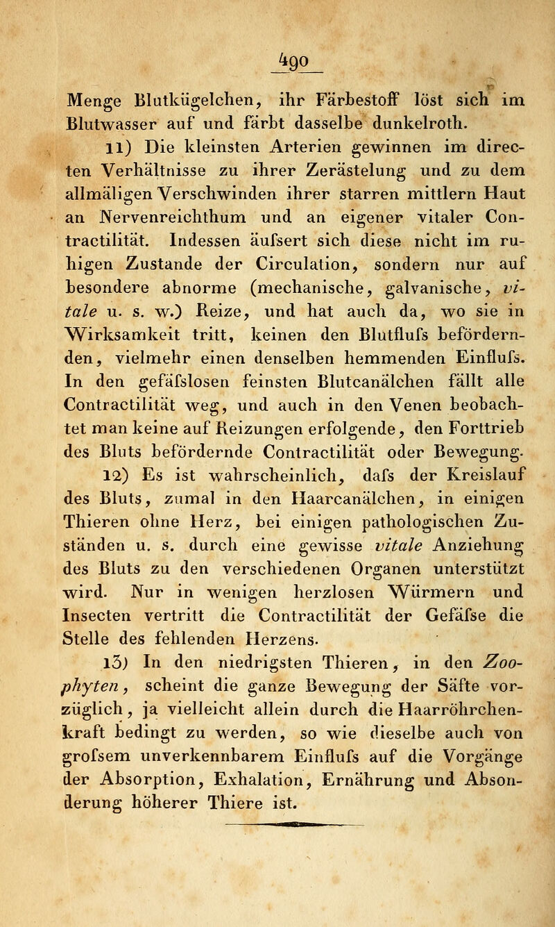 Menge Blutkügelchen, ihr Färbestoff löst sich im Bkitwasser auf und färbt dasselbe dunkelroth. 11) Die kleinsten Arterien gewinnen im direc- ten Verhältnisse zu ihrer Zerästelung und zu dem allmäligen Verschwinden ihrer starren mittlem Haut an Nervenreichthum und an eigener vitaler Con- tractilität. Indessen äufsert sich diese nicht im ru- higen Zustande der Circulation, sondern nur auf besondere abnorme (mechanische, galvanische, vi- tale u. s. w.) Reize, und hat auch da, wo sie in Wirksamkeit tritt, keinen den Blutflufs befördern- den, vielmehr einen denselben hemmenden Einflufs. In den gefafslosen feinsten Blutcanälchen fällt alle Contractilität weg, und auch in den Venen beobach- tet man keine auf Reizungen erfolgende, den Forttrieb des Bluts befördernde Contractilität oder Bewegung. 12) Es ist wahrscheinlich, dafs der Kreislauf des Bluts, zumal in den Haarcanälchen, in einigen Thieren ohne Herz, bei einigen pathologischen Zu- ständen u. s. durch eine gewisse vitale Anziehung des Bluts zu den verschiedenen Organen unterstützt wird. Nur in wenigen herzlosen Würmern und Insecten vertritt die Contractilität der Gefäfse die Stelle des fehlenden Herzens. 13) In den niedrigsten Thieren, in den Zoo- phyten, scheint die ganze Bewegung der Säfte vor- züglich , ja vielleicht allein durch die Haarröhrchen- kraft bedingt zu werden, so wie dieselbe auch von grofsem unverkennbarem Einflufs auf die Vorgänge der Absorption, Exhalation, Ernährung und Abson- derung höherer Thiere ist.