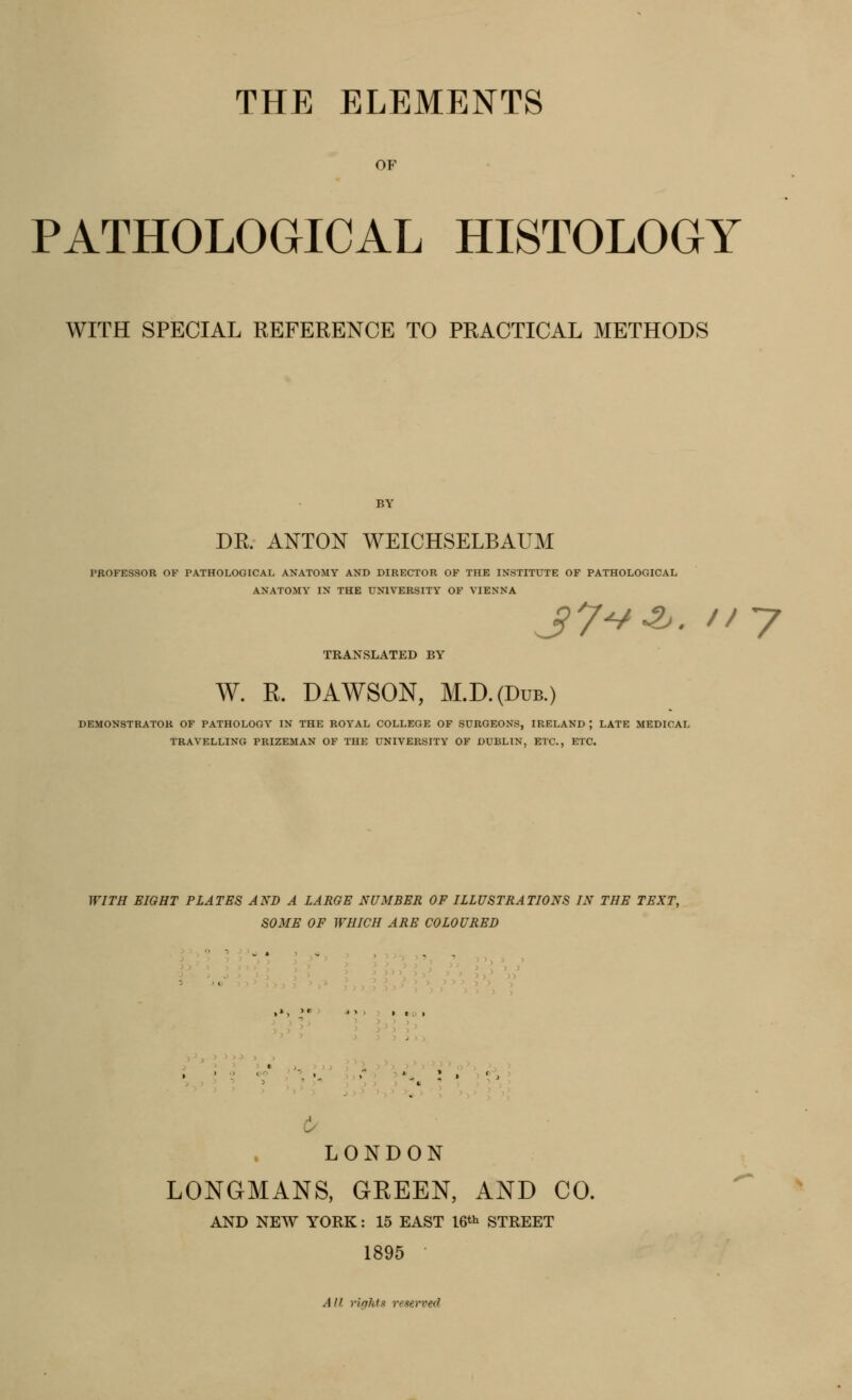 OF PATHOLOGICAL HISTOLOGY WITH SPECIAL REFERENCE TO PRACTICAL METHODS BY DR. ANTON WEICHSELBAUM PROFESSOR OF PATHOLOGICAL ANATOMY AND DIRECTOR OF THE INSTITUTE OF PATHOLOGICAL ANATOMY IN THE UNIVERSITY OF VIENNA jy-/-?^. ny TRANSLATED BY W. R. DAWSON, M.D.(Ddb.) DEMONSTRATOR OF PATHOLOGY IN THE ROYAL COLLEGE OF SURGEONS, IRELAND ; LATE MEDICAL TRAVELLING PRIZEMAN OF THE UNIVERSITY OF DUBLIN, ETC., ETC. WITH EIGHT PLATES AND A LARGE NUMBER OF ILLUSTRATIONS IN THE TEXT, SOME OF WHICH ARE COLOURED 6^ LONDON LONGMANS, GREEN, AND CO. AND NEW YORK: 15 EAST 16*^ STREET 1895 All rights reserved