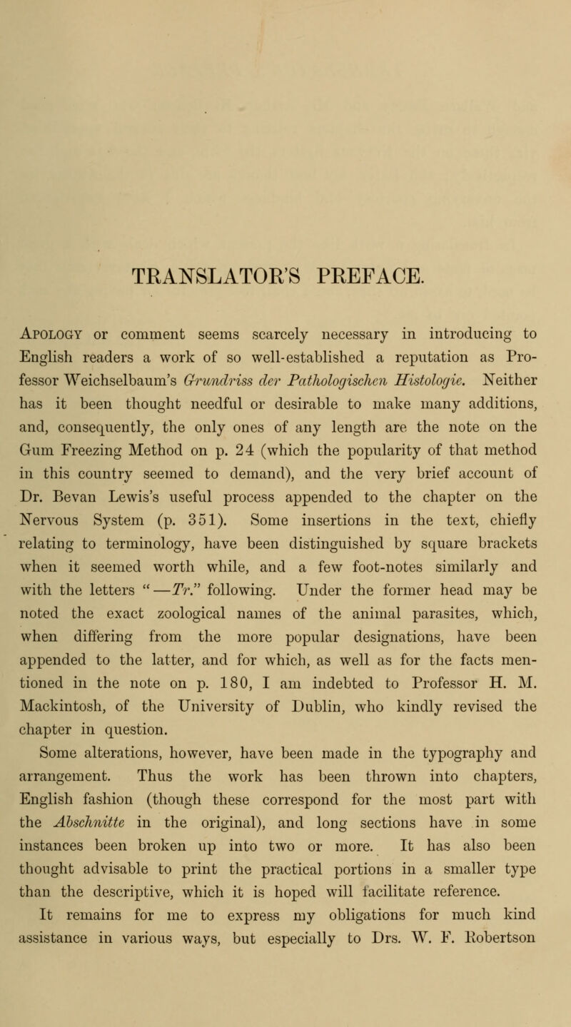 TRANSLATOR'S PREFACE. Apology or comment seems scarcely necessary in introducing to English readers a work of so well-established a reputation as Pro- fessor Weichselbaum's Grundriss cler Pathologischen Histologie, Neither has it been thought needful or desirable to make many additions, and, consequently, the only ones of any length are the note on the Gum Freezing Method on p. 24 (which the popularity of that method in this country seemed to demand), and the very brief account of Dr. Bevan Lewis's useful process appended to the chapter on the Nervous System (p. 351). Some insertions in the text, chiefly relating to terminology, have been distinguished by square brackets when it seemed worth while, and a few foot-notes similarly and with the letters —TV. following. Under the former head may be noted the exact zoological names of the animal parasites, which, when differing from the more popular designations, have been appended to the latter, and for which, as well as for the facts men- tioned in the note on p. 180, I am indebted to Professor H. M. Mackintosh, of the University of Dublin, who kindly revised the chapter in question. Some alterations, however, have been made in the typography and arrangement. Thus the work has been thrown into chapters, English fashion (though these correspond for the most part with the Abschnitte in the original), and long sections have in some instances been broken up into two or more. It has also been thought advisable to print the practical portions in a smaller type than the descriptive, which it is hoped will facilitate reference. It remains for me to express my obligations for much kind assistance in various ways, but especially to Drs. W. F. Eobertson
