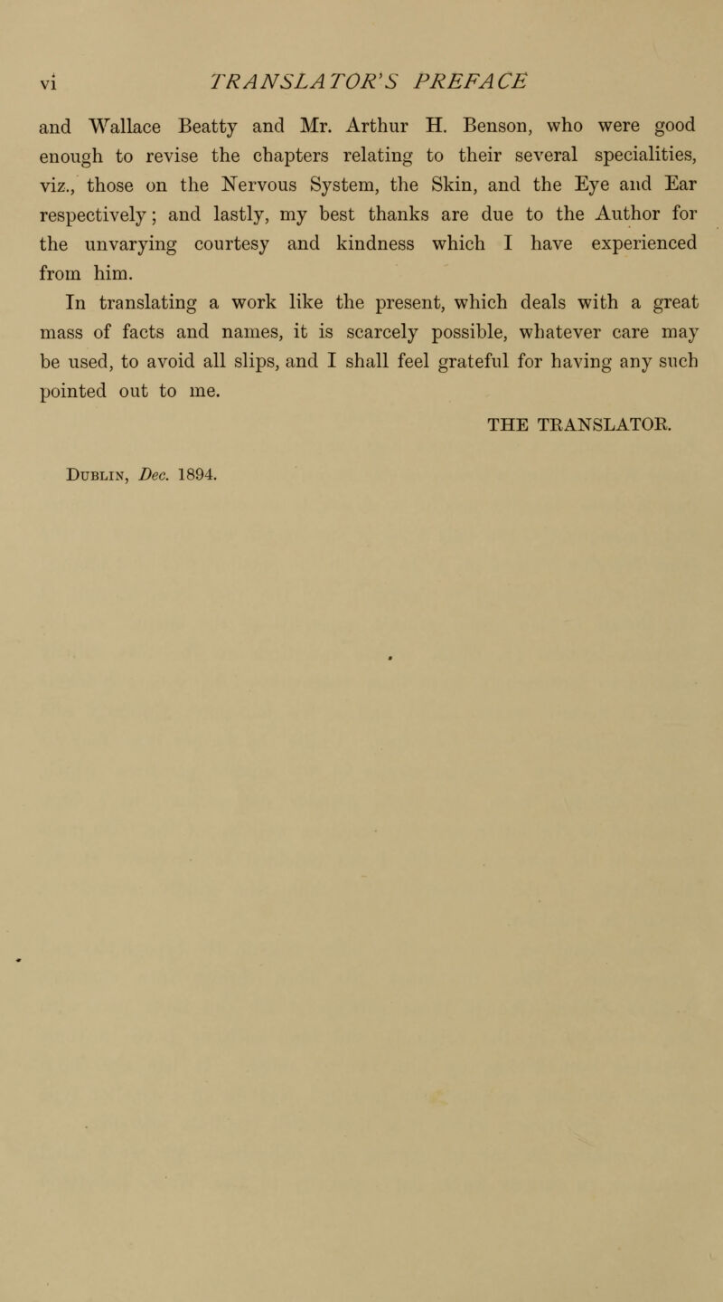 and Wallace Beatty and Mr. Arthur H. Benson, who were good enough to revise the chapters relating to their several specialities, viz., those on the Nervous System, the Skin, and the Eye and Ear respectively; and lastly, my best thanks are due to the Author for the unvarying courtesy and kindness which I have experienced from him. In translating a work like the present, which deals with a great mass of facts and names, it is scarcely possible, whatever care may be used, to avoid all slips, and I shall feel grateful for having any such pointed out to me. THE TEANSLATOK. Dublin, Dec. 1894.
