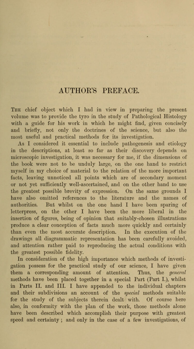 AUTHOR'S PREFACE. The chief object which I had in view in preparing the present volume was to provide the tyro in the study of Pathological Histology with a guide for his work in which he might find, given concisely and briefly, not only the doctrines of the science, but also the most useful and practical methods for its investigation. As I considered it essential to include pathogenesis and etiology in the descriptions, at least so far as their discovery depends on microscopic investigation, it was necessary for me, if the dimensions of the book were not to be unduly large, on the one hand to restrict myself in my choice of material to the relation of the more important facts, leaving unnoticed all points which are of secondary moment or not yet sufficiently well-ascertained, and on the other hand to use the greatest possible brevity of expression. On the same grounds I have also omitted references to the literature and the names of authorities. But whilst on the one hand I have been sparing of letterpress, on the other I have been the more liberal in the insertion of figures, being of opinion that suitably-chosen illustrations produce a clear conception of facts much more quickly and certainly than even the most accurate description. In the execution of the drawings all diagrammatic representation has been carefully avoided, and attention rather paid to reproducing the actual conditions with the greatest possible fidelity. In consideration of the high importance which methods of investi- gation possess for the practical study of our science, I have given them a corresponding amount of attention. Thus, the general methods have been placed together in a special Part (Part I.), whilst in Parts II. and III. I have appended to the individual chapters and their subdivisions an account of the special methods suitable for the study of the subjects therein dealt with. Of course here also, in conformity with the plan of the work, those methods alone have been described which accomplish their purpose with greatest speed and certainty ; and only in the case of a few investigations, of