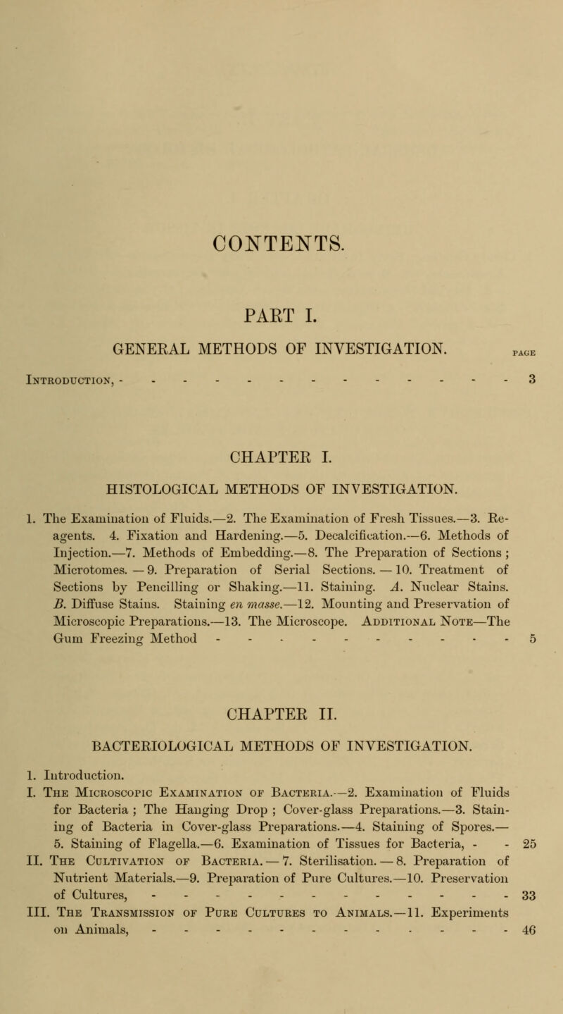 CONTENTS. PAET I. GENEEAL METHODS OF INVESTIGATION. Introduction, CHAPTER I. HISTOLOGICAL METHODS OF INVESTIGATION. The Examination of Fluids.—2. The Examination of Fresh Tissues.—3. Re- agents. 4. Fixation and Hardening.—5. Decalcification.—6. Methods of Injection.—7. Methods of Embedding.—8. The Preparation of Sections; Microtomes.—9. Preparation of Serial Sections. —10. Treatment of Sections by Pencilling or Shaking.—11. Staining. A. Nuclear Stains. B. Diffuse Stains. Staining en masse.—12. Mounting and Preservation of Microscopic Preparations.—13. The Microscope. Additional Note—The Gum Freezing Method CHAPTER II. BACTERIOLOGICAL METHODS OF INVESTIGATION. 1. Introduction. I. The Microscopic Examination of Bacteria.—2. Examination of Fluids for Bacteria ; The Hanging Drop ; Cover-glass Preparations.—3. Stain- ing of Bacteria in Cover-glass Preparations.—4. Staining of Spores.— 5. Staining of Flagella.—6. Examination of Tissues for Bacteria, - - 25 II. The Cultivation of Bacteria. — 7. Sterilisation. — 8. Preparation of Nutrient Materials.—9. Preparation of Pure Cultures.—10. Preservation of Cultures, -.-.-.- 33 III. The Transmission of Pure Cultures to Animals.—11. Experiments on Animals, -- ----46