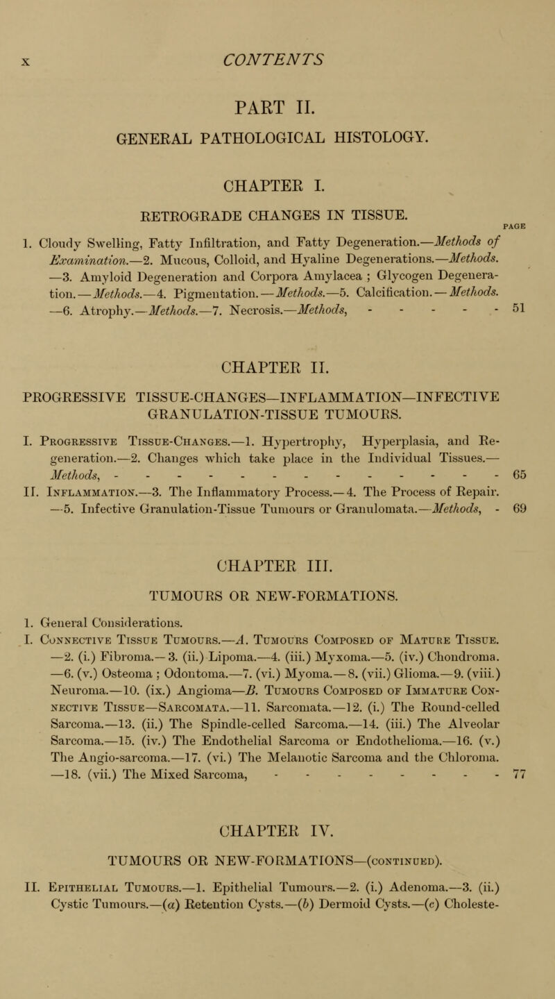 PART II. GENERAL PATHOLOGICAL HISTOLOGY. CHAPTER I. RETROGRADE CHANGES IN TISSUE. PAGE 1. Cloudy Swelling, Fatty Infiltration, and Fatty Degeneration.—i/eMocZs of Examination,—2. Mucous, Colloid, and Hyaline Degenerations.—Methods. —3. Amyloid Degeneration and Corpora Amylacea ; Glycogen Degenera- tion. —Methods.—4. Pigmentation. —Methods.—5. Calcification. — Methods. —6. Atrophy.—J/e^/ioc/^.—7. Necrosis.—Methods, 51 CHAPTER II. PROGRESSIVE TISSUE-CHANGES—INFLAMMATION—INFECTIVE GRANULATION-TISSUE TUMOURS. I. Progressive Tissue-Changes.—1. Hypertrophy, Hyperplasia, and Re- generation.—2. Changes which take place in the Individual Tissues,— Methods, - - - - 65 II. Inflammation.—3. The Inflammatory Process.—4. The Process of Repair. —5. Infective Granulation-Tissue Tumours or Granulomata.—Methods, - 69 CHAPTER III. TUMOURS OR NEW-FORMATIONS. 1. General Considerations. I. Connective Tissue Tumours.—A. Tumours Composed of Mature Tissue. —2. (i.) Fibroma.—3. (ii.) Lipoma.—4. (iii.) Myxoma.—5. (iv.) Chondroma. —6. (v.) Osteoma : Odontoma.—7. (vi.) Myoma.—8. (vii.) Glioma.—9. (viii.) Neuroma.—10. (ix.) Angioma—B. Tumours Composed of Immature Con- nective Tissue—Sarcomata.—11. Sarcomata.—12. (i.) The Round-celled Sarcoma.—13. (ii.) The Spindle-celled Sarcoma.—14. (iii.) The Alveolar Sarcoma.—15. (iv.) The Endothelial Sarcoma or Endothelioma.—16. (v.) The Angio-sarcoma.—17. (vi.) The Melanotic Sarcoma and the Chloroma. —18. (vii.) The Mixed Sarcoma, --.--... 77 CHAPTER IV. TUMOURS OR NEW-FORMATIONS—(continued). II. Epithelial Tumours.—1. Epithelial Tumours.—2. (i.) Adenoma.—3. (ii.) Cystic Tumours.—(a) Retention Cysts.—(6) Dermoid Cysts.—(c) Choleste-