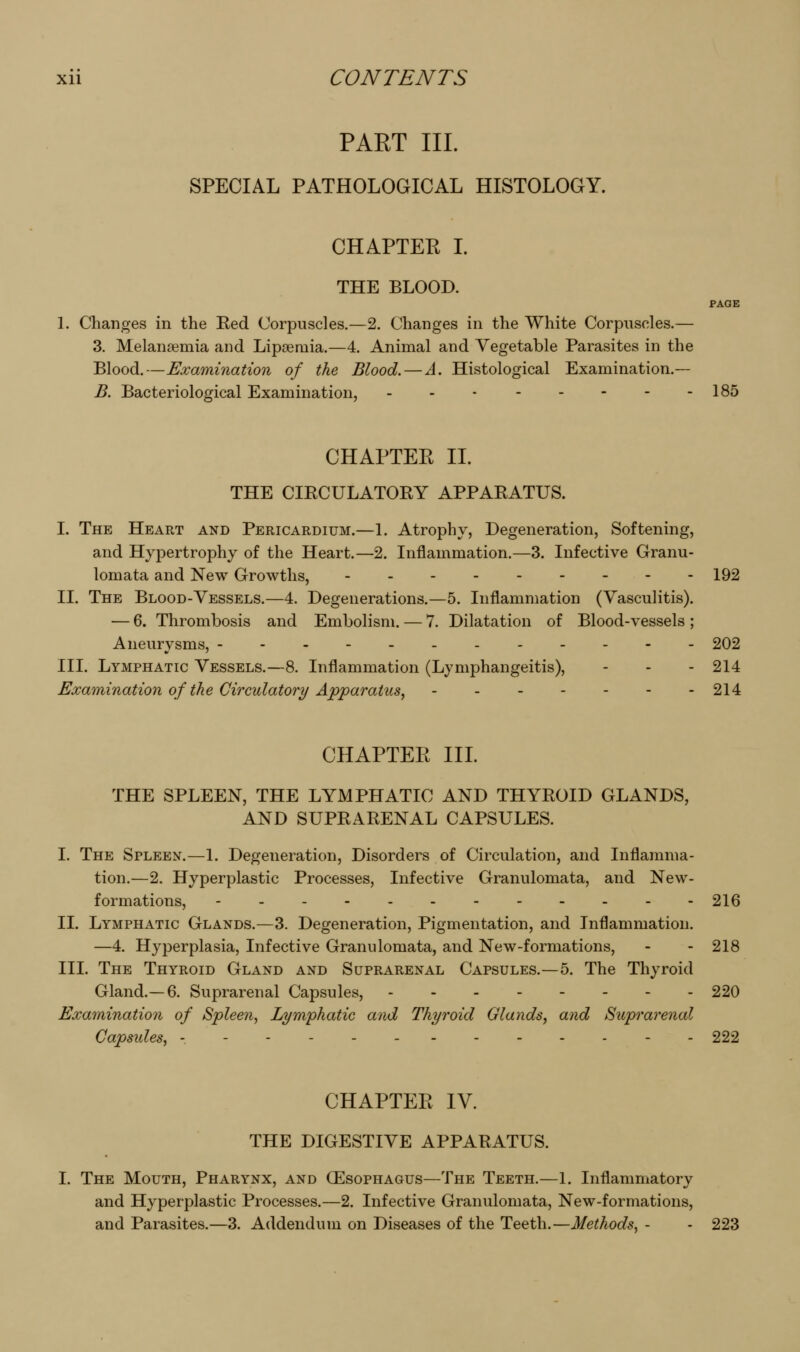PART III. SPECIAL PATHOLOGICAL HISTOLOGY. CHAPTEE L THE BLOOD. PAGE 1. Changes in the Red Corpuscles.—2. Changes in the White Corpuscles.— 3. Melansemia and Lipaeruia.—4. Animal and Vegetable Parasites in the Blood.—Examination of the Blood. — A. Histological Examination.— B. Bacteriological Examination, - - - - - - - -185 CHAPTER 11. THE CIRCULATORY APPARATUS. I. The Heart and Pericardium.—1. Atrophy, Degeneration, Softening, and Hypertrophy of the Heart.—2. Inflammation.—3. Infective Granu- lomata and New Growths, 192 II. The Blood-Vessels.—4. Degenerations.—5. Inflammation (Vasculitis). — 6. Thrombosis and Embolism. — 7. Dilatation of Blood-vessels ; Aneurysms, 202 III. Lymphatic Vessels.—8. Inflammation (Lymphangeitis), - - - 214 Examination of the Circulatory Apparatus, 214 CHAPTER IIL THE SPLEEN, THE LYMPHATIC AND THYROID GLANDS, AND SUPRARENAL CAPSULES. I. The Spleen.—1. Degeneration, Disorders of Circulation, and Inflamma- tion.—2. Hyperplastic Processes, Infective Granulomata, and New- formations, - 216 II. Lymphatic Glands.—3. Degeneration, Pigmentation, and Inflammation. —4. Hyperplasia, Infective Granulomata, and New-formations, - - 218 IIL The Thyroid Gland and Suprarenal Capsules.—5. The Thyroid Gland.— 6. Suprarenal Capsules, 220 Examination of Spleen, Lymphatic and Thyroid Glands, and Suprarenal Capsides, - - - - 222 CHAPTER IV. THE DIGESTIVE APPARATUS. I. The Mouth, Pharynx, and CEsophagus—The Teeth.—1. Inflammatory and Hyperplastic Processes.—2. Infective Granulomata, New-formations, and Parasites.—3. Addendum on Diseases of the Teeth.—Methods, - - 223