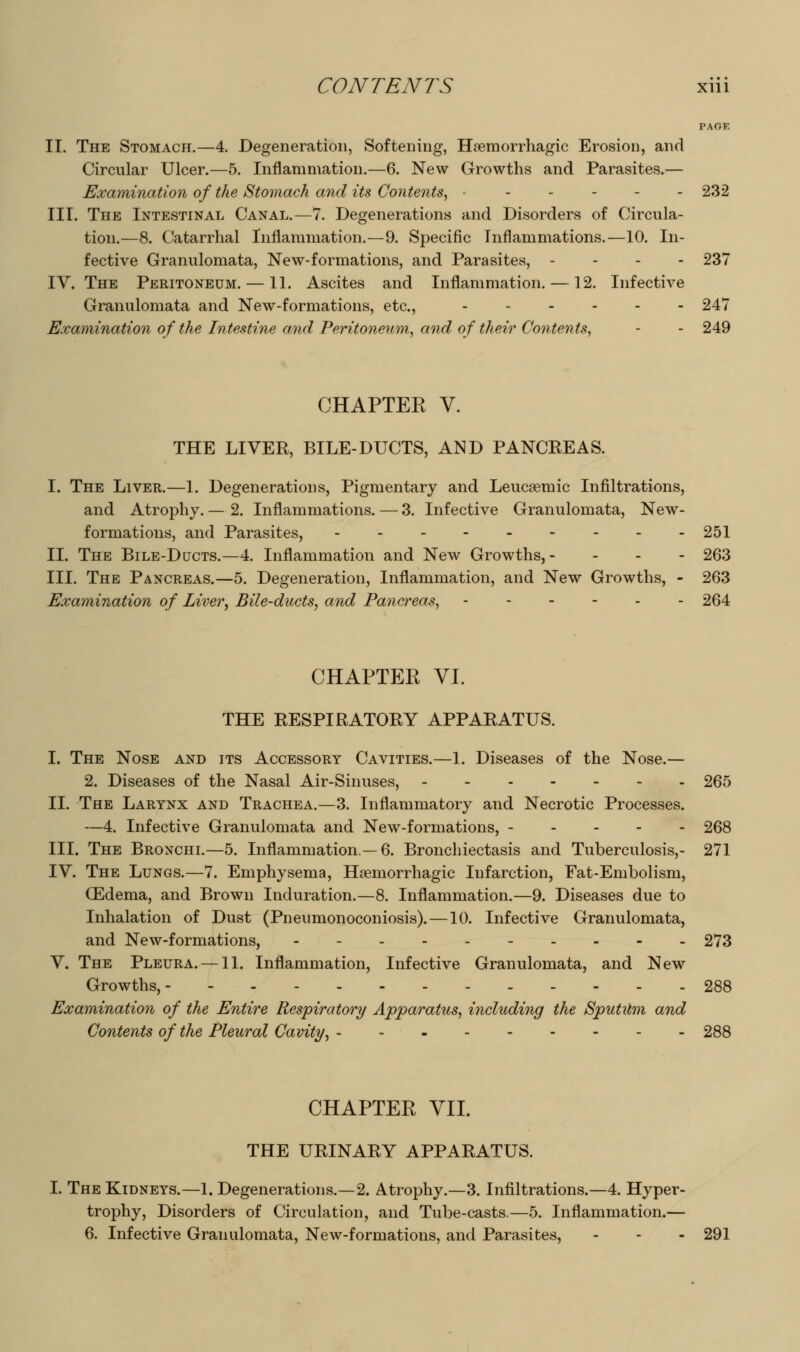 PAGE II. The Stomach.—4. Degeneration, Softening, Hsemorrhagic Erosion, and Circular Ulcer.—5. Inflammation.—6. New Growths and Parasites.— Examination of the Stomach and its Contents^ ...... 232 III. The Intestinal Canal.—7. Degenerations and Disorders of Circula- tion.—8. Catarrhal Inflammation.—9. Specific Inflammations.—10. In- fective Granulomata, New-formations, and Parasites, - - - - 237 IV. The Peritoneum. — 11. Ascites and Inflammation. — 12. Infective Granulomata and New-formations, etc., 247 Examination of the Iiitestine and Peritoneum^ and of their Contents, - - 249 CHAPTEE V. THE LIVER, BILE-DUCTS, AND PANCREAS. I. The Liver.—1. Degenerations, Pigmentary and Leucsemic Infiltrations, and Atrophy. — 2. Inflammations. — 3. Infective Granulomata, New- formations, and Parasites, - - - - - - - - -251 II. The Bile-Ducts.—4. Inflammation and New Growths,- - - - 263 III. The Pancreas.—5. Degeneration, Inflammation, and New Growths, - 263 Examination of Liver, Bile-ducts, and Pancreas, ------ 264 CHAPTER VI. THE RESPIRATORY APPARATUS. I. The Nose and its Accessory Cavities.—1. Diseases of the Nose.— 2. Diseases of the Nasal Air-Sinuses, 265 II. The Larynx and Trachea.—3. Inflammatory and Necrotic Processes. —4. Infective Granulomata and New-formations, 268 III. The Bronchl—5. Inflammation —6. Bronchiectasis and Tuberculosis,- 271 IV. The Lungs.—7. Emphysema, Haemorrhagic Infarction, Fat-Embolism, CEdema, and Brown Induration.—8. Inflammation.—9. Diseases due to Inhalation of Dust (Pneumonoconiosis). —10. Infective Granulomata, and New-formations, 273 V. The Pleura. —11. Inflammation, Infective Granulomata, and New Growths, 288 Examination of the Entire Respiratory Apparatus, including the Sputilm and Contents of the Pleural Cavity, - - 288 CHAPTER VII. THE URINARY APPARATUS. I. The Kidneys.—1. Degenerations.—2. Atrophy.—3. Infiltrations.—4. Hyper- trophy, Disorders of Circulation, and Tube-casts.—5. Inflammation.— 6. Infective Granulomata, New-formations, and Parasites, - - - 291
