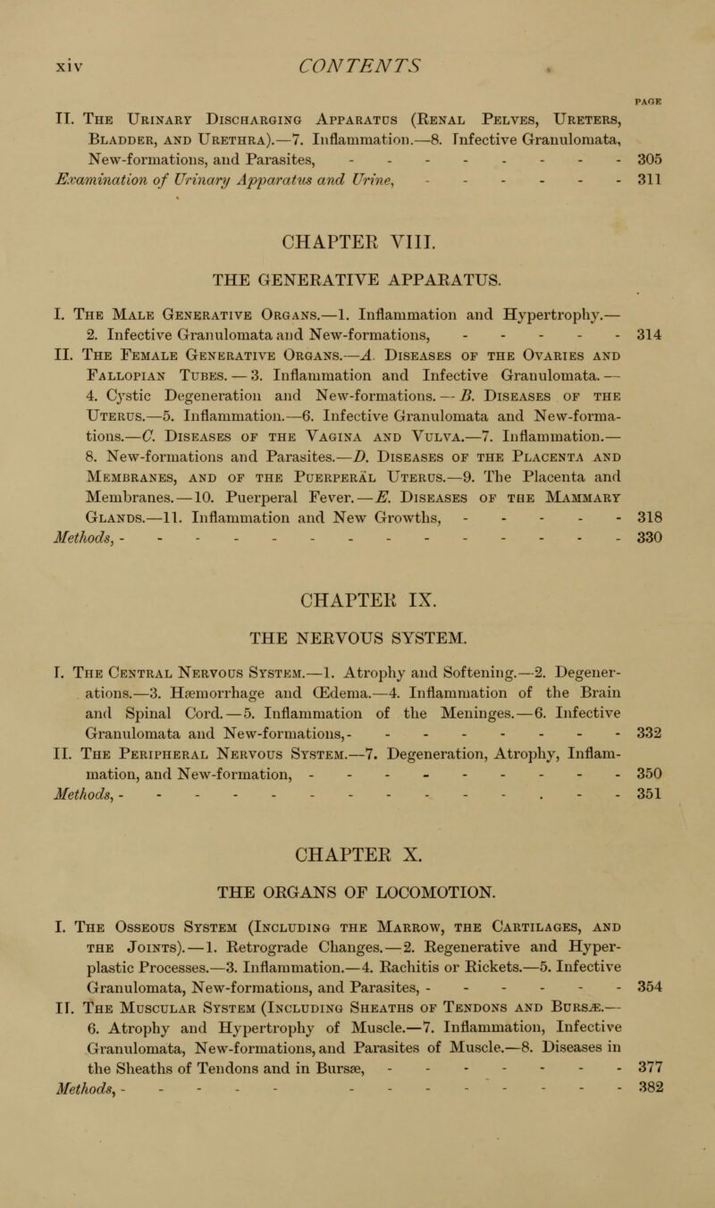 PAGE II. The Urinary Discharging Apparatus (Renal Pelves, Ureters, Bladder, and Urethra).—7. Inflammation.—8. Infective Granulomata, New-formations, and Parasites, -.-.,--. 305 Examination of Urinary Apparatus and Urine, - - - - - - 311 CHAPTEE VIII. THE GENERATIVE APPARATUS. I. The Male Generative Organs.—1. Inflammation and Hypertrophy.— 2. Infective Granulomata and New-formations, 314 II. The Female Generative Organs.—A. Diseases of the Ovaries and Fallopian Tubes. — 3. Inflammation and Infective Granulomata.— 4. Cystic Degeneration and New-formations. — B. Diseases of the Uterus.—5. Inflammation.—6. Infective Granulomata and New-forma- tions.—0. Diseases of the Vagina and Vulva.—7. Inflammation.— 8. New-formations and Parasites.—D. Diseases of the Placenta and Membranes, and of the Puerperal Uterus.—9. The Placenta and Membranes. —10. Puerperal Fever.—E. Diseases of the Mammary Glands.—11. Inflammation and New Growths, ----- 318 Methods, - - 330 CHAPTER IX. THE NERVOUS SYSTEM. I. The Central Nervous System.—1. Atrophy and Softening.—2. Degeiier- . ations.—3. Haemorrhage and (Edema.—4. Inflammation of the Brain and Spinal Cord. — 5. Inflammation of the Meninges.—6. Infective Granulomata and New-formations,- ..--._- 332 II. The Peripheral Nervous System.—7. Degeneration, Atrophy, Inflam- mation, and New-formation, --------- 350 Methods, - - . - - 351 CHAPTER X. THE ORGANS OF LOCOMOTION. I. The Osseous System (Including the Marrow, the Cartilages, and THE Joints). — 1. Retrograde Changes.—2. Regenerative and Hyper- plastic Processes.—3. Inflammation.—4. Rachitis or Rickets.—5. Infective Granulomata, New-formations, and Parasites, 354 II. The Muscular System (Including Sheaths of Tendons and Burs^.— 6. Atrophy and Hypertrophy of Muscle.—7. Inflammation, Infective Granulomata, New-formations, and Parasites of Muscle.—8. Diseases in the Sheaths of Tendons and in Bursae, 377 Methods,- - - - - -------- 382