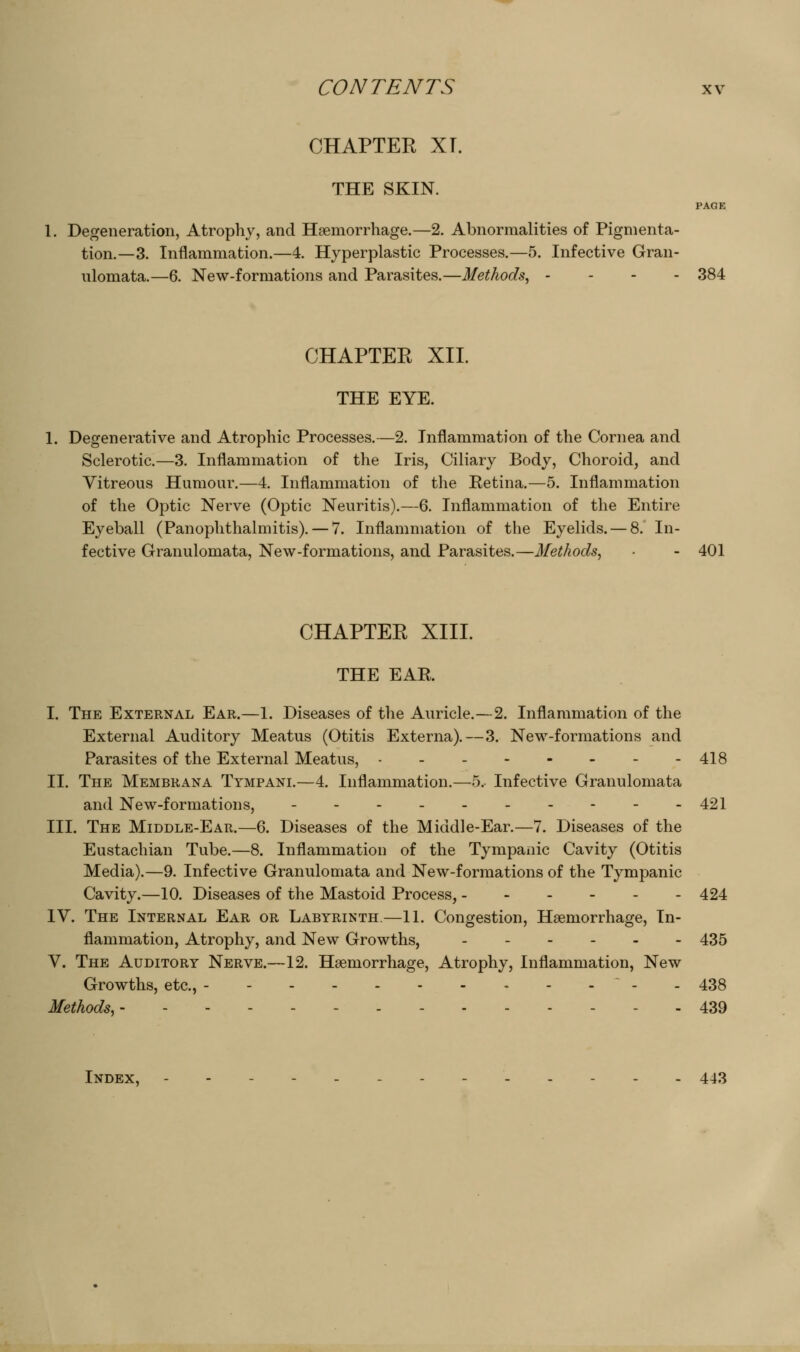 CHAPTER XT. THE SKIN. PAGE 1. Degeneration, Atrophy, and Haemorrhage.—2. Abnormalities of Pigmenta- tion.—3. Inflammation.—4. Hyperplastic Processes.—5. Infective Gran- ulomata.—6. New-formations and Parasites.—Methods, . . . . 384 CHAPTER XII. THE EYE. Degenerative and Atrophic Processes.—2. Inflammation of the Cornea and Sclerotic,—3. Inflammation of the Iris, Ciliary Body, Choroid, and Vitreous Humour.—4. Inflammation of the Retina.—5. Inflammation of the Optic Nerve (Optic Neuritis).—6. Inflammation of the Entire Eyeball (Panophthalmitis), — 7. Inflammation of the Eyelids. — 8. In- fective Granulomata, New-formations, and Parasites.—Methods, ■ - 401 CHAPTER XIII. THE EAR. I. The External Ear.—1. Diseases of the Auricle.—2. Inflammation of the External Auditory Meatus (Otitis Externa),—3. New-formations and Parasites of the External Meatus, 418 II. The Membrana Tympani.—4. Inflammation,—5. Infective Granulomata and New-formations, 421 III. The Middle-Ear.—6. Diseases of the Middle-Ear.—7. Diseases of the Eustachian Tube.—8. Inflammation of the Tympanic Cavity (Otitis Media),—9, Infective Granulomata and New-formations of the Tympanic Cavity.—10. Diseases of the Mastoid Process, 424 IV. The Internal Ear or Labyrinth.—11. Congestion, Haemorrhage, In- flammation, Atrophy, and New Growths, ....-- 435 V. The Auditory Nerve.—12. Haemorrhage, Atrophy, Inflammation, New Growths, etc., - - 438 Methods, 439 Index, - - 443