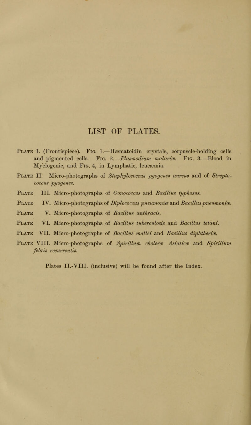 LIST OF PLATES. Plate 1. (Frontispiece). Fig. 1.—Haematoidin crystals, corpuscle-holding cells and pigmented cells. Fig. 2.—Plasmodium malarice. Fig. 3.—Blood in Myelogenic, and Fig. 4, in Lymphatic, leucoemia. Plate II. Micro-photographs of Staphylococcus pyogenes aureus and of Strepto- coccus pyogenes. Plate III. Micro-photographs of Gonococcus and Bacillus typhosus. Plate IV. Micro-photographs of Diplococcus pneumoniae and Bacillus pne^imonice. Plate V. Micro-photographs of Bacillus anthracis. Plate VI. Micro-photographs of Bacillus tuberculosis and Bacillus tetani. Plate VII. Micro-photographs of Bacillus mallei and Bacillus diphtherice. Plate VIII. Micro-photographs of Spirillum cholerce Asiaticce and Spirillum fehris recurrentis. Plates II.-VIII. (inclusive) will be found after the Index.