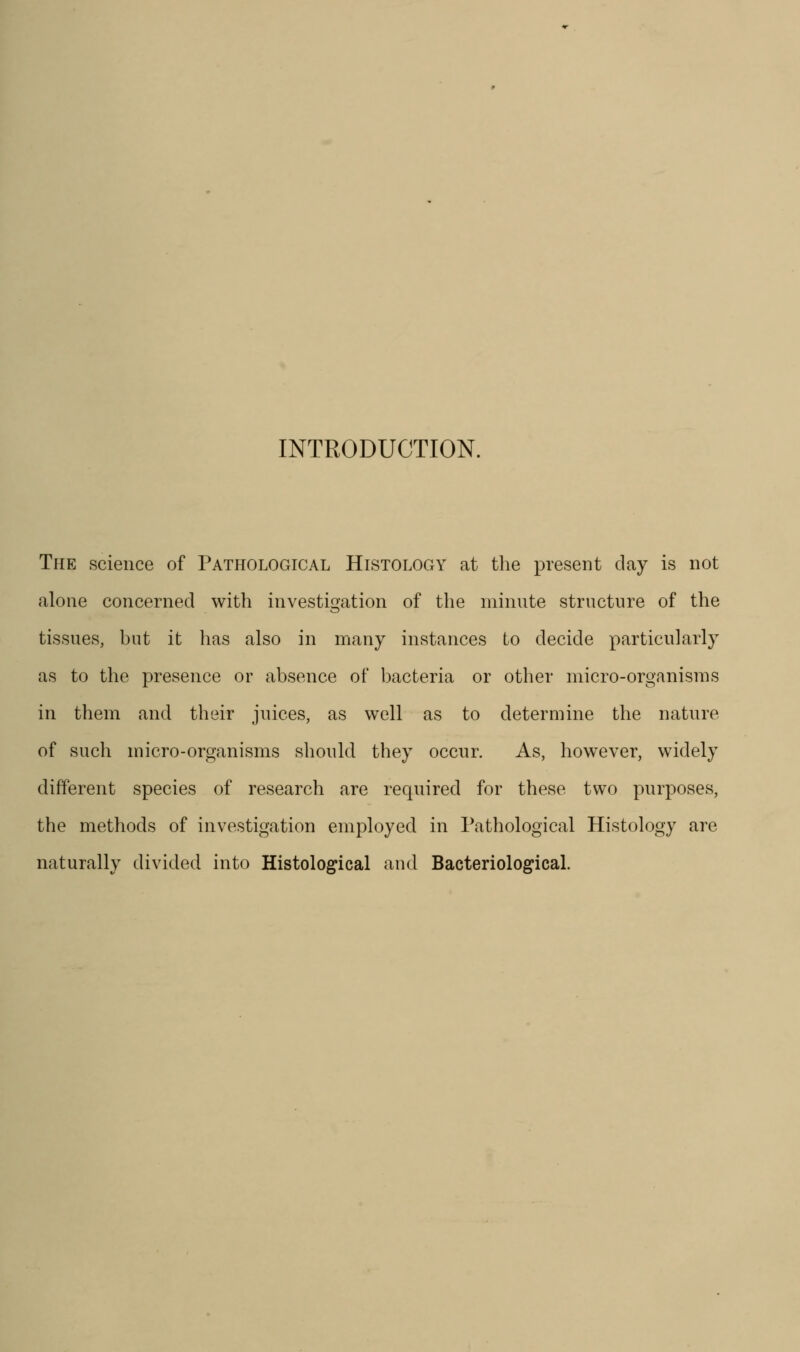 INTRODUCTION. The science of Pathological Histology at the present day is not alone concerned with investigation of the minute structure of the tissues, hut it has also in many instances to decide particularly as to the presence or absence of bacteria or other micro-organisms in them and their juices, as well as to determine the nature of such micro-organisms should they occur. As, however, widely different species of research are required for these two purposes, the methods of investigation employed in l\athological Histology are naturally divided into Histolog^ical and Bacteriological.