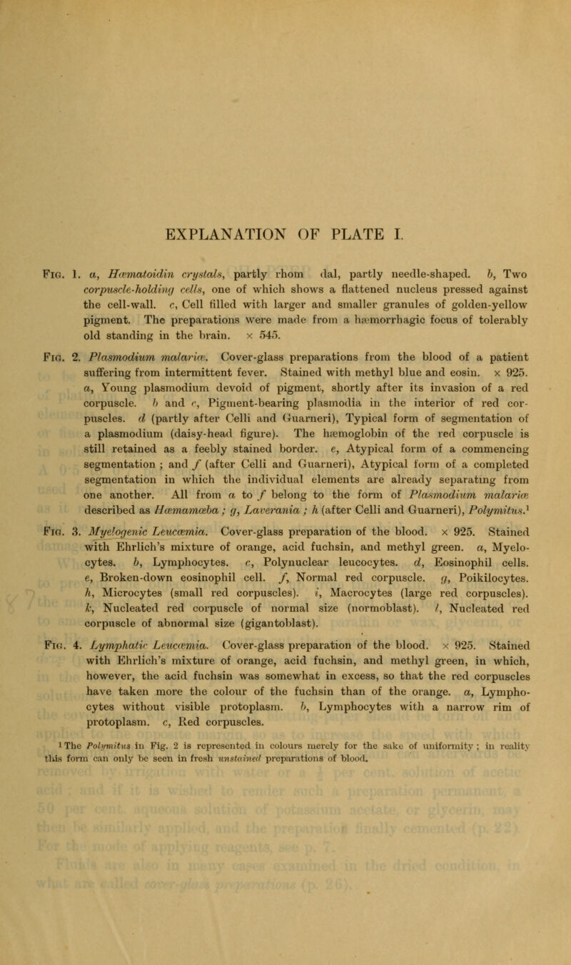 EXPLANATION OF PLATE I. Fig. 1. a, Hcematoidin crystals, partly rhom dal, partly needle-shaped, h, Two corpuscle-holding cells, one of which shows a flattened nucleus pressed against the cell-wall, c, Cell filled with larger and smaller granules of golden-yellow pigment. The preparations were made from a hjemorrhagic focus of tolerably old standing in the brain. x 545. Fia. 2. Plasmodium malarim. Cover-glass preparations from the blood of a patient suffering from intermittent fever. Stained with methyl blue and eosiu. x 925. a, Young plasmodium devoid of pigment, shortly after its invasion of a red corpuscle. h and r, Pigment-bearing plasmodia in the interior of red cor- puscles, d (partly after Celli and Guarneri), Typical form of segmentation of a Plasmodium (daisy-head figure). The haemoglobin of the red corpuscle is still retained as a feebly stained border, e, Atypical form of a commencing segmentation ; and / (after Celli and Guarneri), Atypical form of a completed segmentation in which the individual elements are already separatmg from one another. All from a to / belong to the form of Plasmodium malarioi described as Hcemamoeba ; g, Laverania ; h (after Celli and Guarneri), Polymitus.^ Fio. 3. Myelogenic Leuccemia. Cover-glass preparation of the blood, x 925. Stained with Ehrlich's mixture of orange, acid fuchsin, and methyl green, a, Myelo- cytes, b, Lymphocytes. c, Polynuclear leucocytes, d, Eosinophil cells. e, Broken-down eosinophil cell. /, Normal red corpuscle, g, Poikilocytes. h, Microcytes (small red corpuscles), i, Macrocytes (large red corpuscles). k, Nucleated red corpuscle of normal size (normoblast). /, Nucleated red corpuscle of abnormal size (gigantoblast). Fio. 4. Lymphatic Leuccemia. Cover-glass preparation of the blood, x 925. Stained with Ehrlich's mixture of orange, acid fuchsin, and methyl green, in which, however, the acid fuchsin was somewhat in excess, so that the red corpuscles have taken more the colour of the fuchsin than of the orange, a, Lympho- cytes without visible protoplasm. 6, Lymphocytes with a narrow rim of protoplasm, c, Red corpuscles. 1 The Polymitus in Fig. 2 is represented in colours merely for the sake of uniformity ; in reality this form can only be seen in fresh unstained preparations of blood.