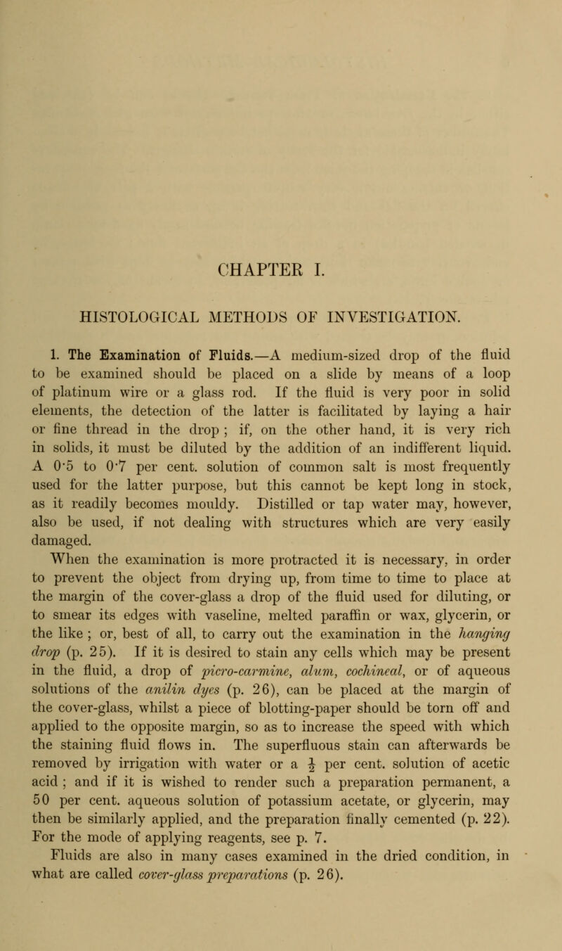 HISTOLOGICAL METHODS OF INVESTIGATION. 1. The Examination of Fluids.—A medium-sized drop of the fluid to be examined should be placed on a slide by means of a loop of platinum wire or a glass rod. If the fluid is very poor in solid elements, the detection of the latter is facilitated by laying a hair or fine thread in the drop ; if, on the other hand, it is very rich in solids, it must be diluted by the addition of an indifferent liquid. A 0*5 to 0'7 per cent, solution of common salt is most frequently used for the latter purpose, but this cannot be kept long in stock, as it readily becomes mouldy. Distilled or tap water may, however, also be used, if not dealing with structures which are very easily damaged. When the examination is more protracted it is necessary, in order to prevent the object from drying up, from time to time to place at the margin of the cover-glass a drop of the fluid used for diluting, or to smear its edges with vaseline, melted paraffin or wax, glycerin, or the like ; or, best of all, to carry out the examination in the hanging drop (p. 25). If it is desired to stain any cells which may be present in the fluid, a drop of picro-carmine, alum, cochineal, or of aqueous solutions of the anilin dyes (p. 26), can be placed at the margin of the cover-glass, whilst a piece of blotting-paper should be torn off and applied to the opposite margin, so as to increase the speed with which the staining fluid flows in. The superfluous stain can afterwards be removed by irrigation with water or a J per cent, solution of acetic acid ; and if it is wished to render such a preparation permanent, a 50 per cent, aqueous solution of potassium acetate, or glycerin, may then be similarly applied, and the preparation finally cemented (p. 22). For the mode of applying reagents, see p. 7. Fluids are also in many cases examined in the dried condition, in what are called cover-glass preparations (p. 26).