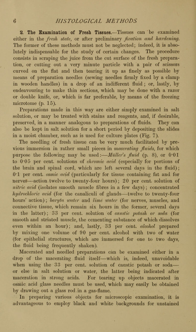 2. The Examination of Fresh Tissues.—Tissues can be examined either in the fresh state, or after preliminary Jixatiori and hardening. The former of these methods must not be neglected; indeed, it is abso- lutely indispensable for the study of certain changes. The procedure consists in scraping the juice from the cut surface of the fresh prepara- tion, or cutting out a very minute particle with a pair of scissors curved on the flat and then tearing it up as finely as possible by means of preparation needles (sewing needles firmly fixed by a clamp in wooden handles) in a drop of an indifferent fluid ; or, lastly, by endeavouring to make thin sections, which may be done with a razor or double knife, or, which is far preferable, by means of the freezing microtome (p. 15). Preparations made in this way are either simply examined in salt solution, or may be treated wdth stains and reagents, and, if desirable, preserved, in a manner analogous to preparations of fluids. They can also be kept in salt solution for a short period by depositing the slides in a moist chamber, such as is used for culture plates (Fig. 7). The needling of fresh tissue can be very much facilitated by pre- vious immersion in rather small pieces in macerating fluids, for which purpose the following may be used:—Milllers fluid (p. 8), or O'Ol to 005 per cent, solutions of chromic acid (especially for portions of the brain and spinal cord, which are left several days in the fluid); 0*1 per cent, osmic acid (particularly for tissue containing fat and for nerves—action twelve to twenty-four hours); 2 0 per cent, solution of nitric acid (isolates smooth muscle fibres in a few days); concentrated hydrochloric acid (for the canaliculi of glands^twelve to twenty-four hours' action); haryta ivater and lime 'water (for nerves, muscles, and connective tissue, which remain six hours in the former, several days in the latter); 33 per cent, solution of caustic potash or soda (for smooth and striated muscle, the cementing substance of which dissolves even within an hour); and, lastly, 33 per cent, cdcohol prepared by mixing one volume of 90 per cent, alcohol with two of water (for epithelial structures, which are immersed for one to two days, the fluid being frequently shaken). Macerated and needled preparations can be examined either in a drop of the macerating fluid itself—which is, indeed, unavoidable when using the 33 per cent, solution of caustic potash or soda— or else in salt solution or water, the latter being indicated after maceration in strong acids. For tearing up objects macerated in osmic acid glass needles must be used, which may easily be obtained by drawing out a glass rod,in a gas-flame. In preparing various objects for microscopic examination, it is advantageous to employ black and white backgrounds for unstained