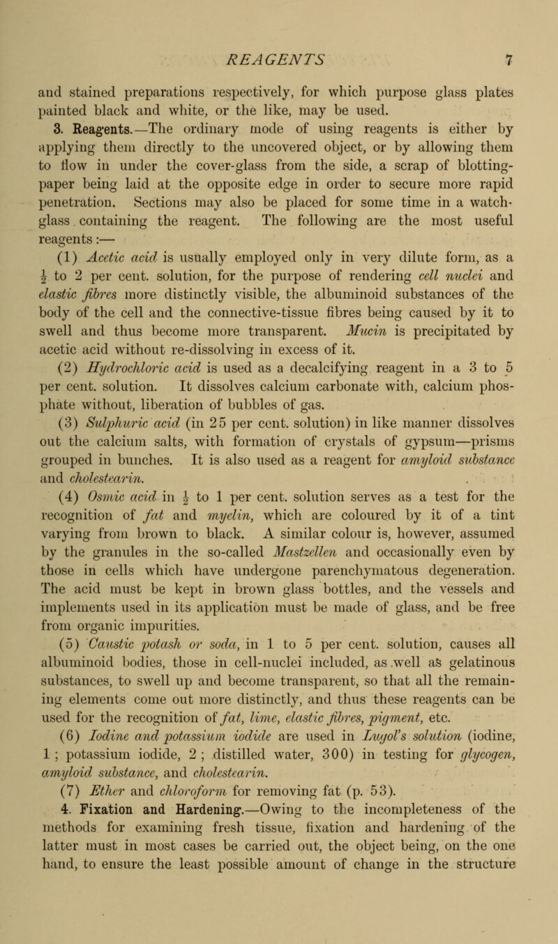 and stained preparations respectively, for which purpose glass plates painted black and white, or the like, may be used. 3. Reag'ents.—The ordinary mode of using reagents is either by applying them directly to the uncovered object, or by allowing them to flow in under the cover-glass from the side, a scrap of blotting- paper being laid at the opposite edge in order to secure more rapid penetration. Sections may also be placed for some time in a watch- glass containing the reagent. The following are the most useful reasjents:— (1) Acetic acid is usually employed only in very dilute form, as a J to 2 per cent, solution, for the purpose of rendering cell nuclei and elastic fibres more distinctly visible, the albuminoid substances of the body of the cell and the connective-tissue fibres being caused by it to swell and thus become more transparent. Mucin is precipitated by acetic acid without re-dissolving in excess of it. (2) Hydrochloric acid is used as a decalcifying reagent in a 3 to 5 per cent, solution. It dissolves calcium carbonate with, calcium phos- phate without, liberation of bubbles of gas. (3) Sulphuric acid (in 25 per cent, solution) in like manner dissolves out the calcium salts, with formation of crystals of gypsum—prisms grouped in bunches. It is also used as a reagent for amyloid substance and cholestearin. (4) Osmic acid in J to 1 per cent, solution serves as a test for the recognition of fat and myelin, which are coloured by it of a tint varying from brown to black. A similar colour is, however, assumed by the granules in the so-called Mastzelle7i and occasionally even by those in cells which have undergone parenchymatous degeneration. The acid must be kept in brown glass bottles, and the vessels and implements used in its application must be made of glass, and be free from organic impurities. (5) Caustic potash or soda, in 1 to 5 per cent, solution, causes all albuminoid bodies, those in cell-nuclei included, as .well aS gelatinous substances, to swell up and become transparent, so that all the remain- ing elements come out more distinctly, and thus these reagents can be used for the recognition oi fat, lime, elastic fibres, pigment, etc. (6) Iodine arid potassium iodide are used in LugoVs solution (iodine, 1 ; potassium iodide, 2 ; distilled water, 300) in testing for glycogen, amyloid substance, and cholestearin. (7) Ether and chloroform for removing fat (p. 53). 4. Fixation and Hardening.—Owing to the incompleteness of the methods for examining fresh tissue, fixation and hardening of the latter must in most cases be carried out, the object being, on the one hand, to ensure the least possible amount of change in the structure