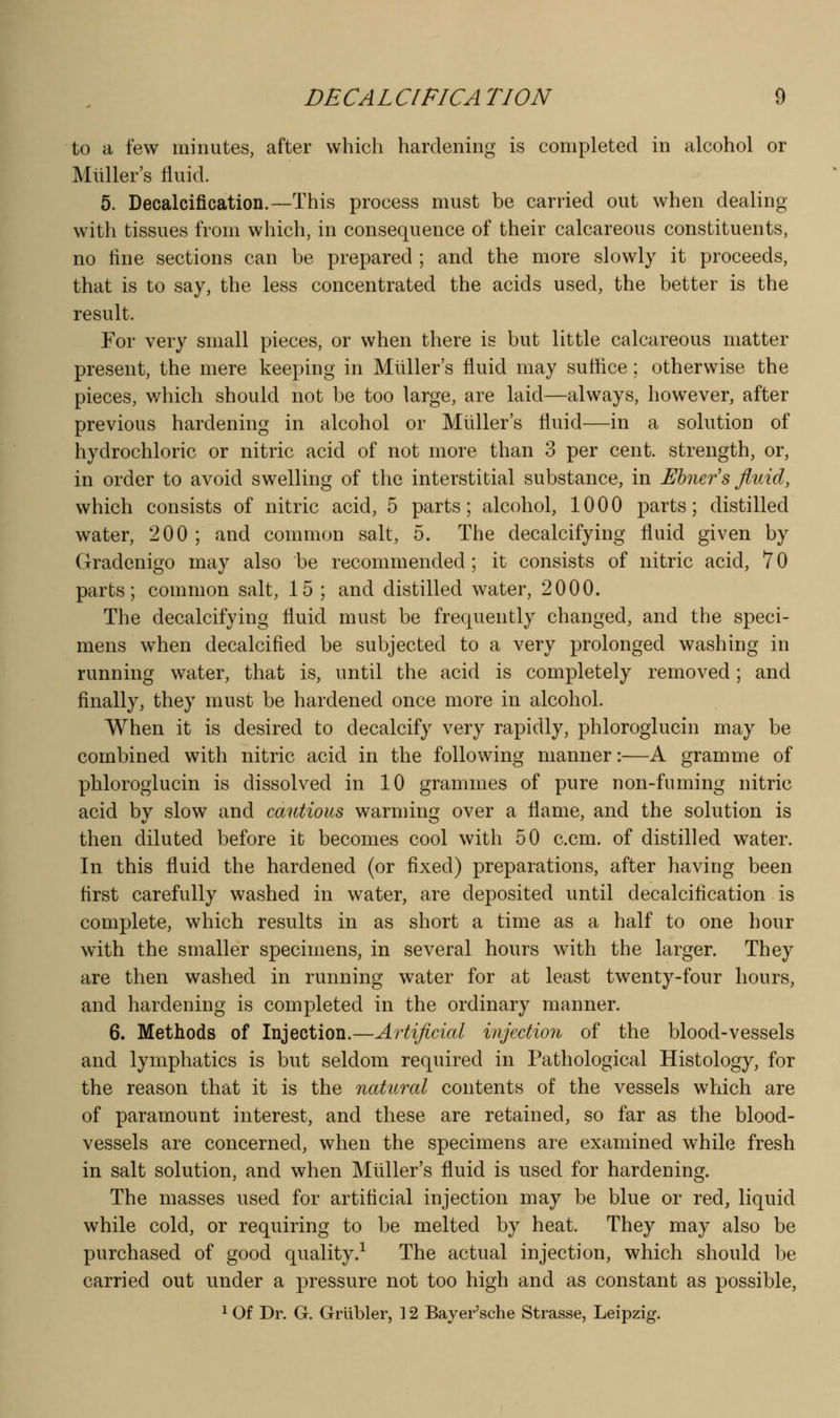 to a few minutes, after which hardening is completed in alcohol or Miiller's fluid. 5. Decalcification.—This process must be carried out when dealing with tissues from which, in consequence of their calcareous constituents, no fine sections can be prepared ; and the more slowly it proceeds, that is to say, the less concentrated the acids used, the better is the result. For very small pieces, or when there is but little calcareous matter present, the mere keeping in Miiller's fluid may suffice; otherwise the pieces, v/hich should not be too large, are laid—always, however, after previous hardening in alcohol or Miiller's fluid—in a solution of hydrochloric or nitric acid of not more than 3 per cent, strength, or, in order to avoid swelling of the interstitial substance, in Ehners fluid, which consists of nitric acid, 5 parts; alcohol, 1000 parts; distilled water, 200; and common salt, 5. The decalcifying fluid given by Gradenigo may also be recommended ; it consists of nitric acid, 7 0 parts; common salt, 15 ; and distilled water, 2000. The decalcifying fluid must be frequently changed, and the speci- mens when decalcified be subjected to a very prolonged washing in running water, that is, until the acid is completely removed; and finally, they must be hardened once more in alcohol. When it is desired to decalcify very rapidly, phloroglucin may be combined with nitric acid in the following manner:—A gramme of phloroglucin is dissolved in 10 grammes of pure non-fuming nitric acid by slow and cautious warming over a flame, and the solution is then diluted before it becomes cool with 50 c.cm. of distilled water. In this fluid the hardened (or fixed) preparations, after having been first carefully washed in w^ater, are deposited until decalcification is complete, which results in as short a time as a half to one hour with the smaller specimens, in several hours with the larger. They are then washed in running water for at least twenty-four hours, and hardening is completed in the ordinary manner. 6. Methods of Injection.—Artificial injection of the blood-vessels and lymphatics is but seldom required in Pathological Histology, for the reason that it is the natural contents of the vessels which are of paramount interest, and these are retained, so far as the blood- vessels are concerned, when the specimens are examined while fresh in salt solution, and when Muller's fluid is used for hardening. The masses used for artificial injection may be blue or red, liquid while cold, or requiring to be melted by heat. They may also be purchased of good quality.^ The actual injection, which should be carried out under a pressure not too high and as constant as possible, ^ Of Dr. G. Grlibler, ] 2 Bayer'sche Strasse, Leipzig.