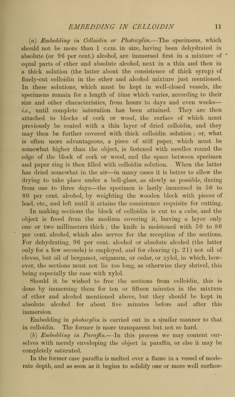 {a) Emhedcling in Celloidin or Fliotoxylin.—The specimens, which should not be more than 1 c.cm. in size, having been dehydrated in absolute (or 96 per cent.) alcohol, are immersed first in a mixture of equal parts of ether and absolute alcohol, next in a thin and then in a thick solution (the latter about the consistence of thick syrup) of finely-cut celloidin in the ether and alcohol mixture just mentioned. In these solutions, which must be kept in well-closed vessels, the specimens remain for a length of time which varies, according to their size and other characteristics, from hours to days and even weeks— i.e.^ until complete saturation has been attained. They are then attached to blocks of cork or wood, the surface of which must previously be coated with a thin layer of dried celloidin, and they may then be further covered with thick celloidin. solution; or, what is often more advantageous, a piece of stiff' paper, which must be somewhat higher than the object, is fastened with needles round the edge of the block of cork or wood, and the space between specimen and paper ring is then filled with celloidin solution. When the latter has dried somewhat in the air—in many cases it is better to allow the drying to take place under a bell-glass, as slowly as possible, during from one to three days—the specimen is lastly immersed in 50 to 80 per cent, alcohol, by weighting the wooden block with pieces of lead, etc., and left until it attains the consistence requisite for cutting. In making sections the block of celloidin is cut to a cube, and the object is freed from the medium covering it, leaving a layer only one or two millimeters thick; the knife is moistened with 50 to 80 per cent, alcohol, which also serves for the reception of the sections. For dehydrating, 96 per cent, alcohol or absolute alcohol (the latter only for a few seconds) is employed, and for clearing (p. 21) not oil of cloves, but oil of bergamot, origanum, or cedar, or xylol, in which, how- ever, the sections must not lie too long, as otherwise they shrivel, this being especially the case with xylol. Should it be wished to free the sections from celloidin, this is done by immersing them for ten or fifteen minutes in the mixture of ether and alcohol mentioned above, but they should be kept in absolute alcohol for about five minutes before and after this immersion. Embedding in iihotomjlin is carried out in a similar manner to that in celloidin. The former is more transparent but not so hard. (&) Emhedcling in Paraffin.—In this process we may content our- selves with merely enveloping the object in paraffin, or else it may be completely saturated. In the former case paraffin is melted over a fiame in a vessel of mode- rate depth, and as soon as it begins to solidify one or more well surface-