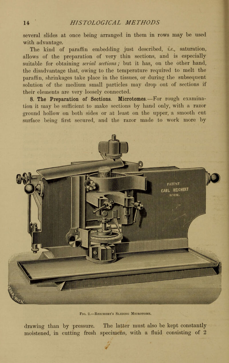 several slides at once being arranged in them in rows may be used with advantage. The kind of paraffin embedding just described, i.e., saturation, allows of the preparation of very thin sections, and is especially suitable for obtaining serial sections; but it has, on the other hand, the disadvantage that, owing to the temperature required to melt the paraffin, shrinkages take place in the tissues, or during the subsequent solution of the medium small particles may drop out of sections if their elements are very loosely connected. 8. The Preparation of Sections. Microtomes.—For rough examina- tion it may be sufficient to make sections by hand only, with a razor ground hollow on both sides or at least on the upper, a smooth cut surface being first secured, and the razor made to work more by Fio. 2.—Reichert's Sliding Microtome. drawing than by pressure. The latter must also be kept constantly moistened, in cutting fresh specimens, with a fluid consisting of 2 ■/