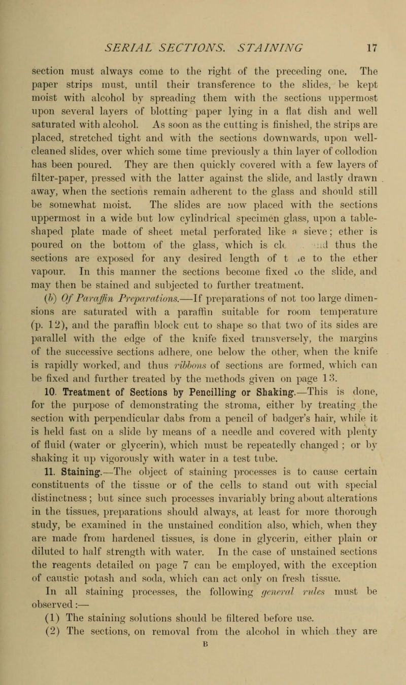 section must always come to the right of the preceding one. The paper strips must, until their transference to the slides, be kept moist with alcohol by spreading them with the sections uppermost upon several layers of blotting paper lying in a flat dish and well saturated with alcohol. As soon as the cutting is finished, the strips are placed, stretched tight and with the sections downwards, upon well- cleaned slides, over which some time previously a thin layer of collodion has been poured. They are then quickly covered with a few layers of filter-paper, pressed with the latter against the slide, and lastly drawn away, when the sections remain adherent to the glass and should still be somewhat moist. The slides are now placed with the sections uppermost in a wide but low cylindrical specimen glass, upon a table- shaped plate made of sheet metal perforated like n sieve; ether is poured on the bottom of the glass, which is ck .A thus the sections are exposed for any desired length of t iC to the ether vapour. In this manner the sections become fixed lO the slide, and may then be stained and subjected to further treatment. (/>) Of Paraffin Preparations.—If preparations of not too large dimen- sions are saturated with a paraffin suitable for room temperature (p. 12), and the paraffin block cut to shape so that tw^o of its sides are parallel with the edge of the knife fixed transversely, the margins of the successive sections adhere, one below the other, when the knife is rapidly worked, and thus ribbons of sections are formed, which can be fixed and further treated by the methods given on page 13. 10. Treatment of Sections by Pencilling or Shaking.—This is done, for the purpose of demonstrating the stroma, either by treating the section with perpendicular dabs from a pencil of badger's hair, while it is held fast on a slide by means of a needle and covered with plenty of fluid (water or glycerin), which must be repeatedly changed ; or by shaking it up vigorously with water in a test tube. 11. Staining.—The object of staining processes is to cause certain constituents of the tissue or of the cells to stand out with special distinctness ; but since such processes invariably bring about alterations in the tissues, preparations should always, at least for more thorough study, be examined in the unstained condition also, which, when they are made from hardened tissues, is done in glycerin, either plain or diluted to half strength with w^ater. In the case of unstained sections the reagents detailed on page 7 can be employed, with the exception of caustic potash and soda, which can act only on fresli tissue. In all staining processes, the following general rules must be observed:— (1) The staining solutions should be filtered before use. (2) The sections, on removal from the alcohol in which they are B