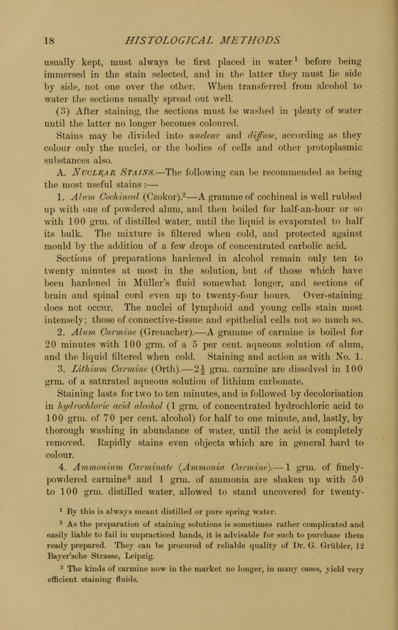 usually kept, must always be first placed in water ^ before being immersed in the stain selected, and in the latter they must lie side by side, not one over the other. When transferred from alcohol to water the sections usually spread out well. (3) After staining, the sections must be washed in plenty of water until the latter no longer becomes coloured. Stains may be divided into nuclear and diffuse, according as they colour only the nuclei, or the bodies of cells and other protoplasmic substances also. A. Nuclear Stains.—The following can be recommended as being the most useful stains :— 1. Alum Cochineal (Czokor).-—A gramme of cochineal is well rubbed up with one of powdered alum, and then boiled for half-an-hour or so with 100 grm. of distilled water, until the liquid is evaporated to half its bulk. The mixture is filtered when cold, and protected against mould ])y the addition of a few drops of concentrated carbolic acid. Sections of preparations hardened in alcohol remain only ten to twenty minutes at most in the solution, but of those which have been hardened in Miiller's fluid somewhat longer, and sections of brain and spinal cord even up to twenty-four hours. Over-staining does not occur. The nuclei of lymphoid and young cells stain most intensely; those of connective-tissue and epithelial cells not so much so. 2. Alum Carmine (Grenacher).—A granmie of carmine is boiled for 20 minutes with 100 grm. of a 5 per cent, aqueous solution of alum, and the liquid filtered when cold. Staining and action as with No. 1. 3. Lithium Carmine (Orth).—2J grm. carmine are dissolved in 100 grm. of a saturated aqueous solution of lithium carbonate. Staining lasts for two to ten minutes, and is followed by decolorisation in hydrochloric acid cdcohol (1 grm. of concentrated hydrochloric acid to 100 grm. of 70 per cent, alcohol) for half to one minute, and, lastly, by thorough washing in abundance of water, until the acid is completely removed. Rapidly stains even objects which are in general hard to colour. 4. Ammonium Carminate {Ammonia Carmine).— 1 grm. of finely- powdered carmine^ and 1 grm. of ammonia are shaken up with 50 to 100 grm. distilled water, allowed to stand uncovered for twenty- 1 By this is always meant distilled or pure spring water. 2 As the preparation of staining solutions is sometimes rather complicated and easily liable to fail in unpracticed hands, it is advisable for such to purchase them ready prepared. They can be procured of reliable quality of Dr. G. Griibler, 12 Bayer'sche Strasse, Leipzig. 3 The kinds of carmine now in the market no longer, in many cases, yield very efficient staining fluids.