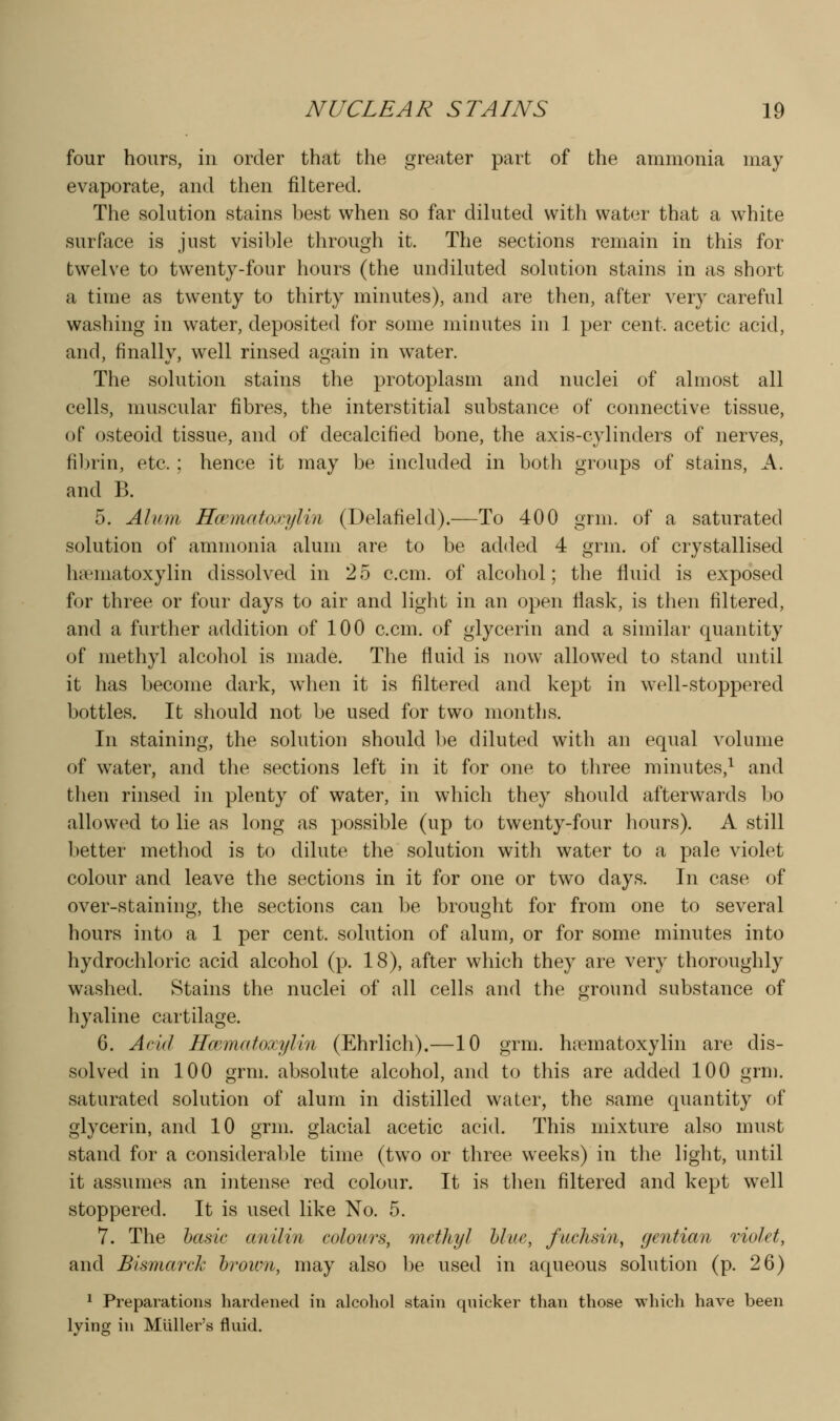four hours, in order that the greater part of the ammonia may evaporate, and then filtered. The solution stains best when so far diluted with water that a w^hite surface is just visible through it. The sections remain in this for twelve to twenty-four hours (the undiluted solution stains in as short a time as twenty to thirty minutes), and are then, after very careful washing in water, deposited for some minutes in 1 per cent, acetic acid, and, finally, well rinsed again in water. The solution stains the protoplasm and nuclei of almost all cells, muscular fibres, the interstitial substance of connective tissue, of osteoid tissue, and of decalcified bone, the axis-cylinders of nerves, filjrin, etc.; hence it may be included in both groups of stains, A. and B. 5. Alum Hcematoxylin (Delafield).—To 400 grm. of a saturated solution of ammonia alum are to be added 4 grm. of crystallised ha'matoxylin dissolved in 25 c.cm. of alcohol; the fluid is exposed for three or four days to air and light in an open flask, is then filtered, and a further addition of 100 c.cm. of glycerin and a similar quantity of methyl alcohol is made. The fluid is now allowed to stand until it has become dark, wdien it is filtered and kept in well-stoppered bottles. It should not be used for two months. In staining, the solution should be diluted with an equal volume of water, and the sections left in it for one to three minutes,^ and then rinsed in plenty of water, in which they should afterwards bo allowed to lie as long as possible (up to twenty-four hours). A still better method is to dilute the solution with water to a pale violet colour and leave the sections in it for one or two days. In case of over-staining, the sections can be brought for from one to several hours into a 1 per cent, solution of alum, or for some minutes into hydrochloric acid alcohol (p. 18), after which they are very thoroughly washed. Stains the nuclei of all cells and the ground substance of hyaline cartilage. 6. Acid Hmmatoxylin (Ehrlich).—10 grm. hcTmatoxylin are dis- solved in 100 grm. absolute alcohol, and to this are added 100 grni. saturated solution of alum in distilled water, the same quantity of glycerin, and 10 grm. glacial acetic acid. This mixture also must stand for a considerable time (two or three weeks) in the light, until it assumes an intense red colour. It is tlien filtered and kept w^ell stoppered. It is used like No. 5. 7. The hasic anilin colours, methyl Hue, fuclisin, gentian molet, and Bismarck hroum, may also be used in aqueous solution (p. 26) 1 Preparations hardened in alcohol stain quicker than those which have been lying in Muller's fluid.