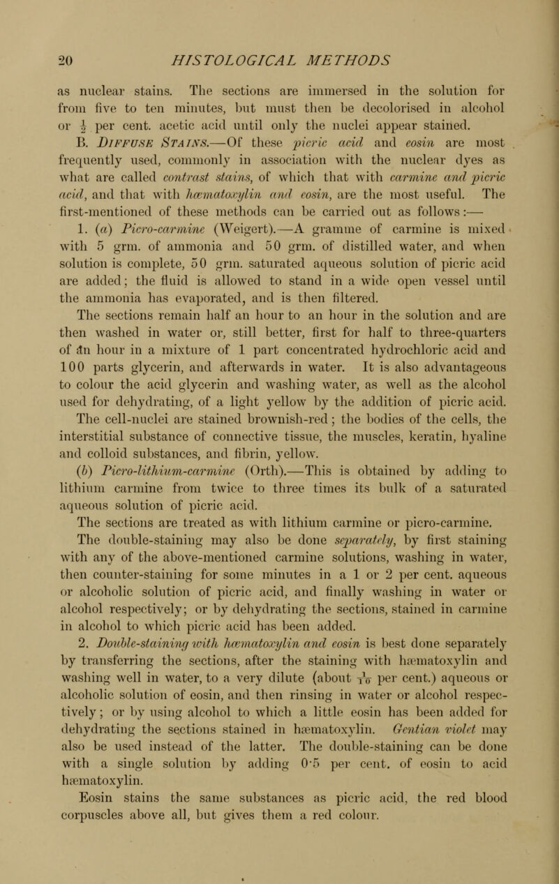 as nuclear stains. The sections are immersed in the solution for from five to ten minutes, iDut must then be decolorised in alcohol or \ per cent, acetic acid until only the nuclei appear stained. B. Diffuse Stains.—Of these picric acid and eosin are most frequently used, commonly in association with the nuclear dyes as what are called contrast stains, of which that with carmine and picric acid, and that with hm^natoxylin and eosin, are the most useful. The first-mentioned of these methods can be carried out as follows:— 1. (a) Ficro-carmine (Weigert).—A gramme of carmine is mixed with 5 grm. of ammonia and 50 grm. of distilled water, and when solution is complete, 50 grm. saturated aqueous solution of picric acid are added; the fluid is allowed to stand in a wide open vessel until the ammonia has evaporated, and is then filtered. The sections remain half an hour to an hour in the solution and are then washed in water or, still better, first for half to three-quarters of ^n hour in a mixture of 1 part concentrated hydrochloric acid and 100 parts glycerin, and afterwards in water. It is also advantageous to colour the acid glycerin and washing water, as well as the alcohol used for dehydrating, of a light yellow by the addition of picric acid. The cell-nuclei are stained brownish-red; the bodies of the cells, the interstitial substance of connective tissue, the muscles, keratin, hyaline and colloid substances, and fibrin, yellow. (6) Picro-Iithium-carmine (Orth).—Tliis is obtained by adding to lithium carmine from twice to three times its bulk of a saturated aqueous solution of picric acid. The sections are treated as witli lithium carmine or picro-carmine. The double-staining may also be done separately, by first staining with any of the above-mentioned carmine solutions, washing in water, then counter-staining for some minutes in a 1 or 2 per cent, aqueous or alcoholic solution of picric acid, and finally washing in water or alcohol respectively; or by dehydrating the sections, stained in carmine in alcohol to which picric acid has been added. 2. Do2ihle-staining toith hcematoxylin and eosin is best done separately by transferring the sections, after the staining with h?ematoxylin and washing well in water, to a very dilute (about tV per cent.) aqueous or alcoholic solution of eosin, and then rinsing in water or alcohol respec- tively ; or by using alcohol to wliich a little eosin has been added for dehydrating the sections stained in h?ematoxylin. Gentian violet may also be used instead of the latter. The douljle-staining can be done with a single solution by adding 0*5 per cent, of eosin to acid hematoxylin. Eosin stains the same substances as picric acid, the red blood corpuscles above all, but gives them a red colour.