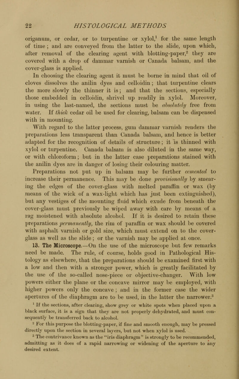 origanum, or cedar, or to turpentine or xylol,^ for the same length of time ; and are conveyed from the latter to the slide, upon which, after removal of the clearing agent with blotting-paper,^ they are covered with a drop of dammar varnish or Canada balsam, and the cover-glass is applied. In choosing the clearing agent it must be borne in mind that oil of cloves dissolves the anilin dyes and celloidin ; that turpentine clears the more slowly the thinner it is; and that the sections, especially those embedded in celloidin, shrivel up readily in xylol. Moreover, in using the last-named, the sections must be ahsohttely free from water. If thick cedar oil be used for clearing, balsam can be dispensed with in mounting. With regard to the latter process, gum dammar varnish renders the preparations less transparent than Canada balsam, and hence is better adapted for the recognition of details of structure; it is thinned with xylol or turpentine. Canada balsam is also diluted in the same way, or with chloroform; but in the latter case preparations stained with the anilin dyes are in danger of losing their colouring matter. Preparations not put up in balsam may be further cemented to increase their permanence. This may be done 'provisionally by smear- ing the edges of the cover-glass with melted paraffin or wax (by means of the wick of a wax-light which has just been extinguished), but any vestiges of the mounting Huid which exude from beneath the cover-glass must previously be wiped away with care by means of a rag moistened with absolute alcohol. If it is desired to retain these preparations permanently, the rim of paraffin or wax should be covered with asphalt varnish or gold size, which must extend on to the cover- glass as well as the slide; or the varnish may be applied at once. 13. The Microscope.—On the use of the microscope but few remarks need be made. The rule, of course, holds good in Pathological His- tology as elsewhere, that the preparations should be examined first with a low and then with a stronger power, which is greatly facilitated by the use of the so-called nose-piece or objective-changer. With low powers either the plane or the concave mirror may be employed, with higher powers only the concave ; and in the former case the wider apertures of the diaphragm are to be used, in the latter the narrower.^ ^ If the sections, after clearing, show grey or white spots when placed upon a black surface, it is a sign that they are not properly dehydrated, and must con- sequently be transferred back to alcohol. 2 For this purpose the blotting-paper, if fine and smooth enough, may be pressed directly upon the section in several layers, but not when xylol is used. ^ The contrivance known as the iris diaphragm is strongly to be recommended, admitting as it does of a rapid narrowing or widening of the aperture to any desired extent.