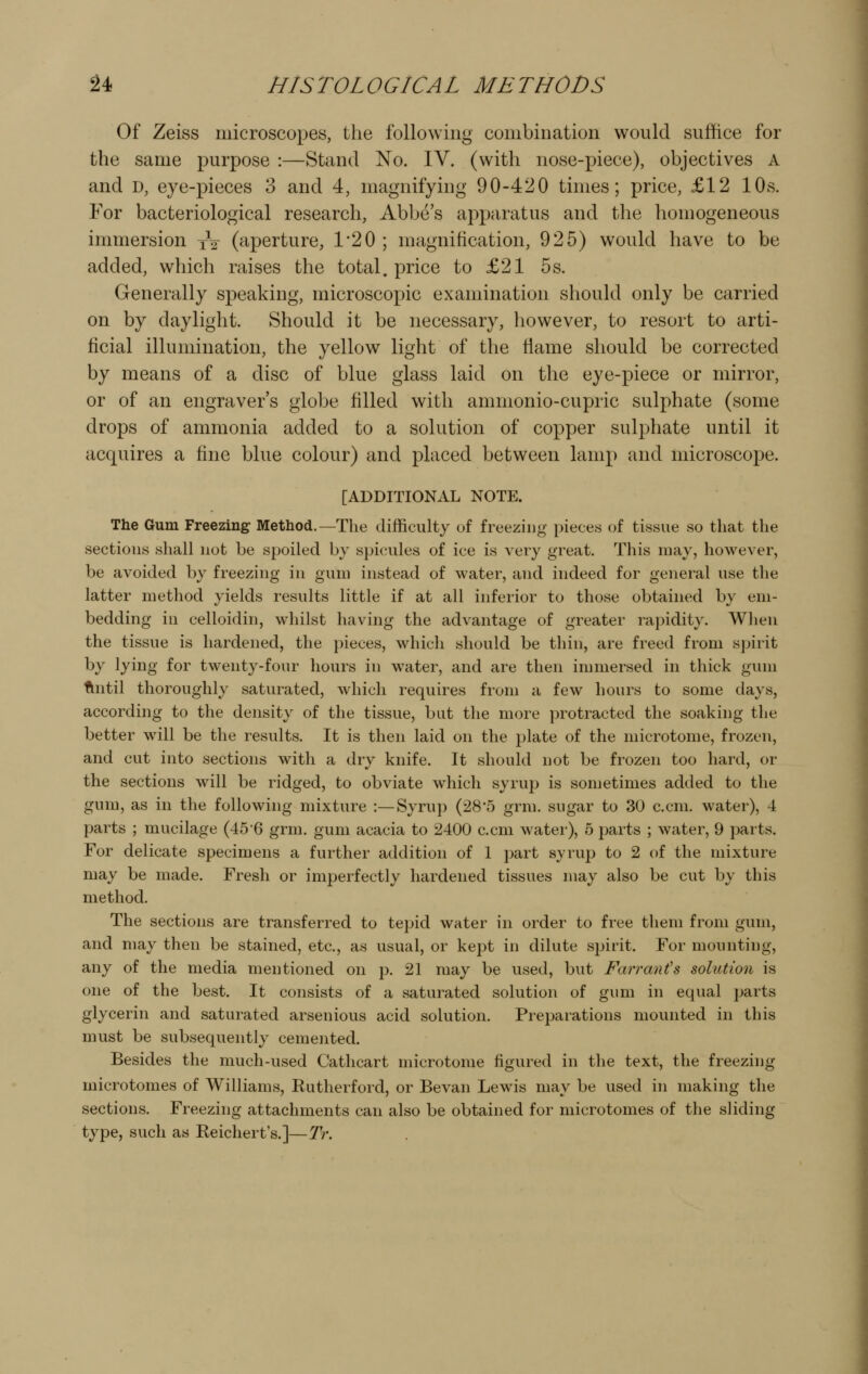 Of Zeiss microscopes, the following combination would suffice for the same purpose :—Stand No. IV. (with nose-piece), objectives A and D, eye-pieces 3 and 4, magnifying 90-420 times; price, £12 10s. For bacteriological research. Abbe's apparatus and the homogeneous immersion xV (aperture, 1*20 ; magnification, 925) would have to be added, which raises the total, price to £21 5s. Generally speaking, microscopic examination should only be carried on by daylight. Should it be necessary, however, to resort to arti- ficial illumination, the yellow light of the flame should be corrected by means of a disc of blue glass laid on the eye-piece or mirror, or of an engraver's globe filled with ammonio-cupric sulphate (some drops of ammonia added to a solution of copper sulphate until it acquires a fine blue colour) and placed between lamp and microscope. [ADDITIONAL NOTE. The Gum Freezing Method.—The difficulty of freezing piece.s of tissue so that tlie sections shall not be spoiled by spicules of ice is very great. This may, however, be avoided by freezing in gum instead of water, and indeed for general use the latter method yields results little if at all inferior to those obtained by em- bedding in celloidin, whilst having the advantage of greater rapidity. When the tissue is hardened, the pieces, which should be thin, are freed from spirit by lying for twenty-four hours in water, and are then immersed in thick gum flntil thoroughly saturated, which requires from a few hours to some days, according to the density of the tissue, but the more protracted the soaking the better will be the results. It is then laid on the plate of the microtome, frozen, and cut into sections with a dry knife. It should not be frozen too hard, or the sections will be ridged, to obviate which syrup is sometimes added to the gum, as in the following mixture :—Syrup (28*5 grm. sugar to 30 c.cm. water), 4 parts ; mucilage (456 grm. gum acacia to 2400 c.cm water), 5 parts ; water, 9 parts. For delicate specimens a further addition of 1 part syrup to 2 of the mixture may be made. Fresh or imperfectly hardened tissues may also be cut by this method. The sections are transferred to tepid water in order to free them from gum, and may then be stained, etc., as usual, or kept in dilute spirit. For mounting, any of the media mentioned on p. 21 may be used, but Farranis solution is one of the best. It consists of a saturated solution of gum in equal parts glycerin and saturated arsenious acid solution. Preparations mounted in this must be subsequently cemented. Besides the much-used Cathcart microtome figured in the text, the freezing microtomes of Williams, Rutherford, or Bevan Lew^s may be used in making the sections. Freezing attachments can also be obtained for microtomes of the sliding type, such as Reichert's.]—Ti\