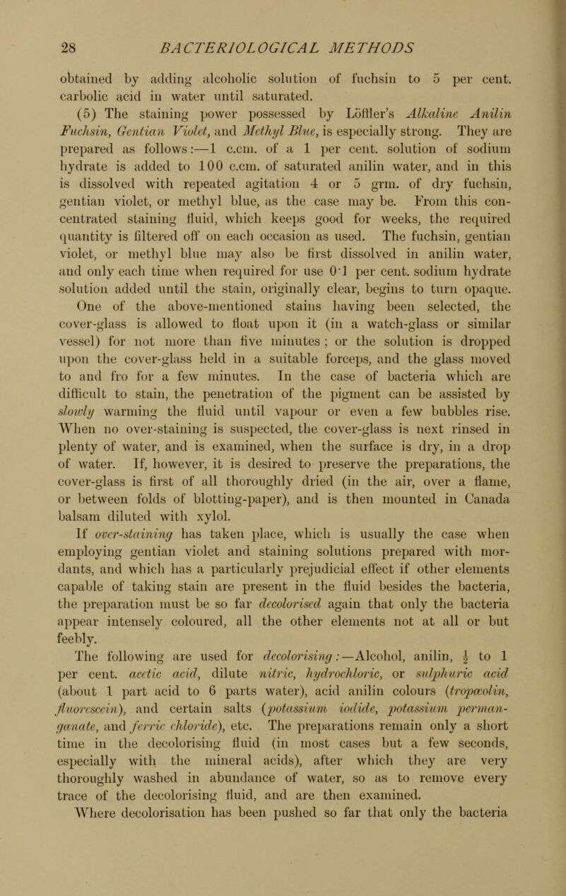 obtained by adding alcoholic solution of fuchsin to 5 per cent, carbolic acid in water until saturated. (5) The staining power possessed by Lottier's Alkaline Anilin Fuchsin, Gentian Violet, and Methyl Blue, is especially strong. They are prepared as follows:—1 c.cni. of a 1 per cent, solntion of sodium hydrate is added to 100 c.cm. of saturated anilin water, and in this is dissolved with repeated agitation 4 or 5 grm. of dry fuchsin, gentian violet, or methyl blue, as the case may be. From this con- centrated staining Huid, which keeps good for weeks, the required quantity is filtered off on each occasion as used. The fuchsin, gentian violet, or methyl blue may also be first dissolved in anilin water, and only each time when required for use O'l per cent, sodium hydrate solution added until the stain, originally clear, begins to turn opaque. One of the above-mentioned stains having been selected, the cover-glass is allowed to float upon it (in a watch-glass or similar vessel) for not more than five minutes ; or the solution is dropped upon the cover-glass held in a suitable forceps, and the glass moved to and fro for a few minutes. In the case of bacteria which are difficult to stain, the penetration of the pigment can be assisted by sloiuly warming the fluid until vapour or even a few bubbles rise. When no over-staining is suspected, the cover-glass is next rinsed in plenty of water, and is examined, when the surface is dry, in a drop of water. If, however, it is desired to preserve the preparations, the cover-glass is first of all thoroughly dried (in the air, over a flame, or between folds of blotting-paper), and is then mounted in Canada balsam diluted with xylol. If over-staining has taken place, which is usually the case when employing gentian violet and staining solutions prepared with mor- dants, and which has a particularly prejudicial eflect if other elements capable of taking stain are present in the fluid besides the bacteria, the preparation must be so far decolorised again that only the bacteria appear intensely coloured, all the other elements not at all or but feebly. The following are used for decolorising:—Alcohol, anilin, | to 1 per cent, acetic acid, dilute nitric, hydrochloric, or sulphuric acid (about 1 part acid to 6 parts water), acid anilin colours {tropceolin, fluorescein), and certain salts (jwtassium iodide, potassium ^:?e?'ma7i- gccnate, and ferric chloride), etc. The preparations remain only a short time in the decolorising fluid (in most cases but a few seconds, especially with the mineral acids), after whicli they are very thoroughly washed in abundance of water, so as to remove every trace of the decolorising fluid, and are then examined. Where decolorisation has been pushed so far that only the bacteria