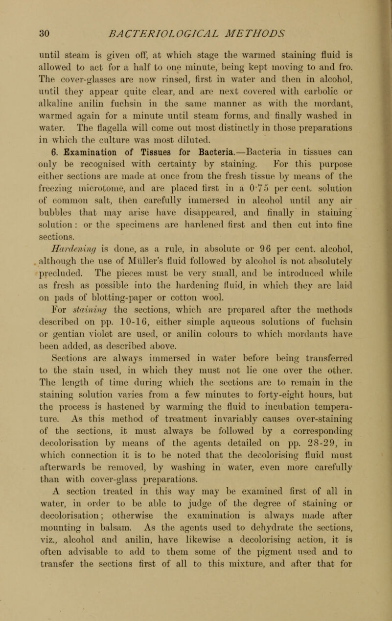 until steam is given off, at which stage the warmed staining fluid is allowed to act for a half to one minute, being kept moving to and fro. The cover-glasses are now rinsed, first in water and then in alcohol, until they appear quite clear, and are next covered with carbolic or alkaline anilin fuchsin in the same manner as with the mordant, warmed again for a minute until steam forms, and finally washed in water. The flagella will come out most distinctly in those preparations in which the culture was most diluted. 6. Examination of Tissues for Bacteria.—Bacteria in tissues can only be recognised with certainty by staining. For this purpose either sections are made at once from the fresh tissue by means of the freezing microtome, and are placed first in a 0*75 per cent, solution of common salt, then carefully immersed in alcohol until any air bubbles that may arise have disappeared, and finally in staining solution : or the specimens are hardened first and then cut into fine sections. Hardening is done, as a rule, in absolute or 96 per cent, alcohol, although the use of Mliller's fluid followed by alcohol is not absolutely precluded. The pieces must be very small, and be introduced while as fresh as possible into the hardening fluid, in which they are laid on pads of blotting-paper or cotton wool. For staining the sections, which are prepared after the methods described on pp. 10-16, either simple aqueous solutions of fuchsin or gentian violet are used, or anilin colours to wdiich mordants have been added, as described above. Sections are always immersed in water before being transferred to the stain used, in which they must not lie one over the other. The length of time during which the sections are to remain in the staining solution varies from a few minutes to forty-eight hours, but the process is hastened by warming the fluid to incubation tempera- ture. As this method of treatment invariably causes over-staining of the sections, it must always be followed by a corresponding decolorisation by means of the agents detailed on pp. 28-29, in which connection it is to be noted that the decolorising fluid must afterwards be removed, by washing in water, even more carefully than with cover-glass preparations. A section treated in this way may be examined first of all in water, in order to be able to judge of the degree of staining or decolorisation; otherwise the examination is always made after mounting in balsam. As the agents used to dehydrate the sections, viz., alcohol and anilin, have likewise a decolorising action, it is often advisable to add to them some of the pigment used and to transfer the sections first of all to this mixture, and after that for
