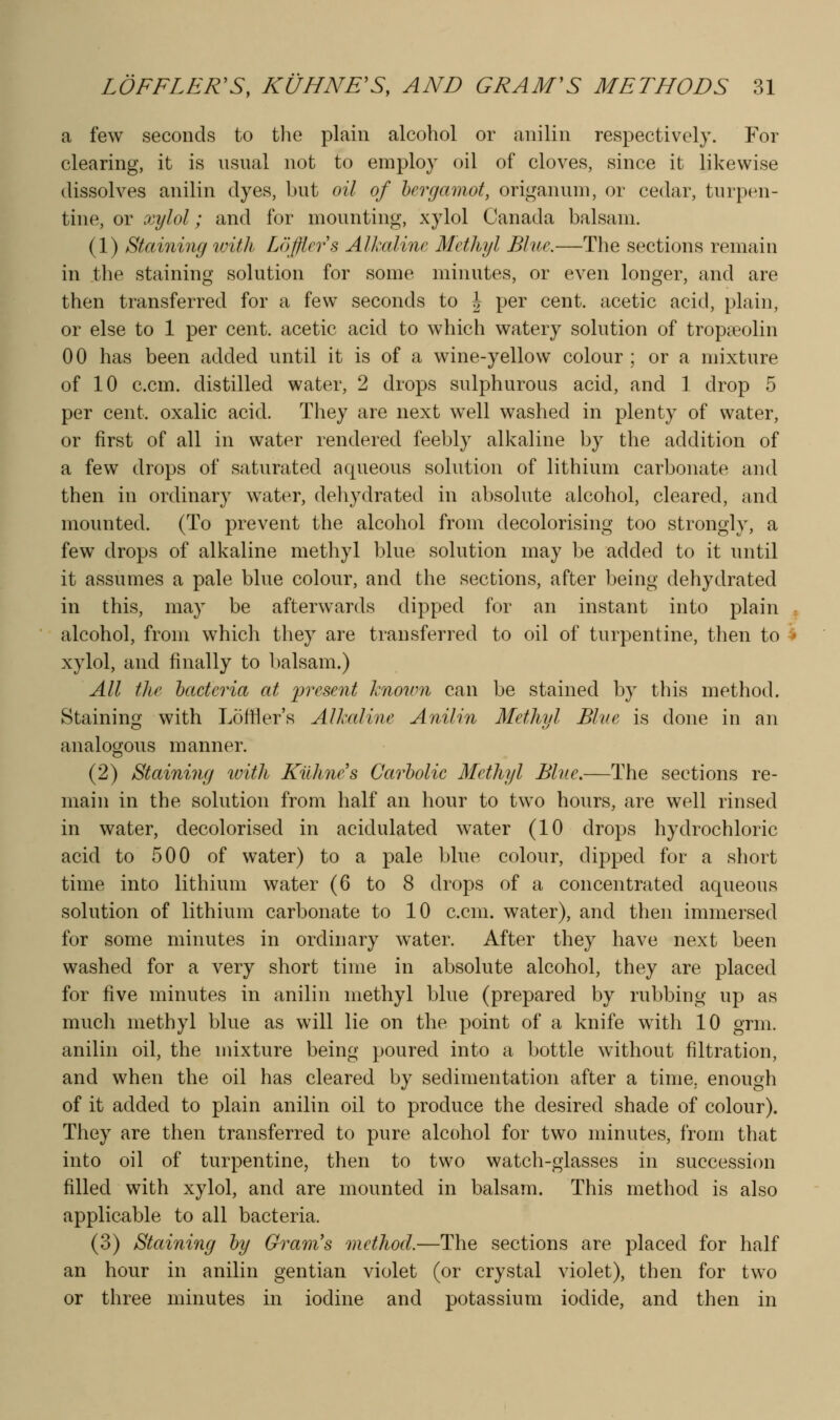 a few seconds to the plain alcohol or anilin respectively. For clearing, it is usual not to employ oil of cloves, since it likewise dissolves anilin dyes, but oil of hcrgainot, origanum, or cedar, turpen- tine, or xylol; and for mounting, xylol Canada balsam. (1) Staining with Lofjiers Alkaline Methyl Blue.—The sections remain in the staining solution for some minutes, or even longer, and are then transferred for a few seconds to J per cent, acetic acid, plain, or else to 1 per cent, acetic acid to which watery solution of tropaeolin 00 has been added until it is of a wine-yellow colour ; or a mixture of 10 c.cm. distilled water, 2 drops sulphurous acid, and 1 drop 5 per cent, oxalic acid. They are next well washed in plenty of water, or first of all in water rendered feebly alkaline by the addition of a few drops of saturated aqueous solution of lithium carbonate and then in ordinary water, dehydrated in absolute alcohol, cleared, and mounted. (To prevent the alcohol from decolorising too strongly, a few drops of alkaline methyl blue solution may be added to it until it assumes a pale blue colour, and the sections, after being dehydrated in this, may be afterwards dipped for an instant into plain , alcohol, from which they are transferred to oil of turpentine, then to ^ xylol, and finally to balsam.) All the bacteria at present knoum can be stained by this method. Staininfy with Loftier's Alkaline Anilin Methyl Blve is done in an analogous manner. (2) Staining loith Kilhne's Carbolic Methyl Blue.—The sections re- main in the solution from half an hour to two hours, are well rinsed in water, decolorised in acidulated water (10 drops hydrochloric acid to 500 of water) to a pale blue colour, dipped for a short time into lithium water (6 to 8 drops of a concentrated aqueous solution of lithium carbonate to 10 c.cm. water), and then immersed for some minutes in ordinary w^ater. After they have next been washed for a very short time in absolute alcohol, they are placed for five minutes in anilin methyl blue (prepared by rubbing up as mucli methyl blue as will lie on the point of a knife with 10 grm. anilin oil, the mixture being poured into a bottle without filtration, and when the oil has cleared by sedimentation after a time, enough of it added to plain anilin oil to produce the desired shade of colour). They are then transferred to pure alcohol for two minutes, from that into oil of turpentine, then to two watch-glasses in succession filled with xylol, and are mounted in balsam. This method is also applicable to all bacteria. (3) Staining by Grajiis method.—The sections are placed for half an hour in anilin gentian violet (or crystal violet), then for two or three minutes in iodine and potassium iodide, and then in