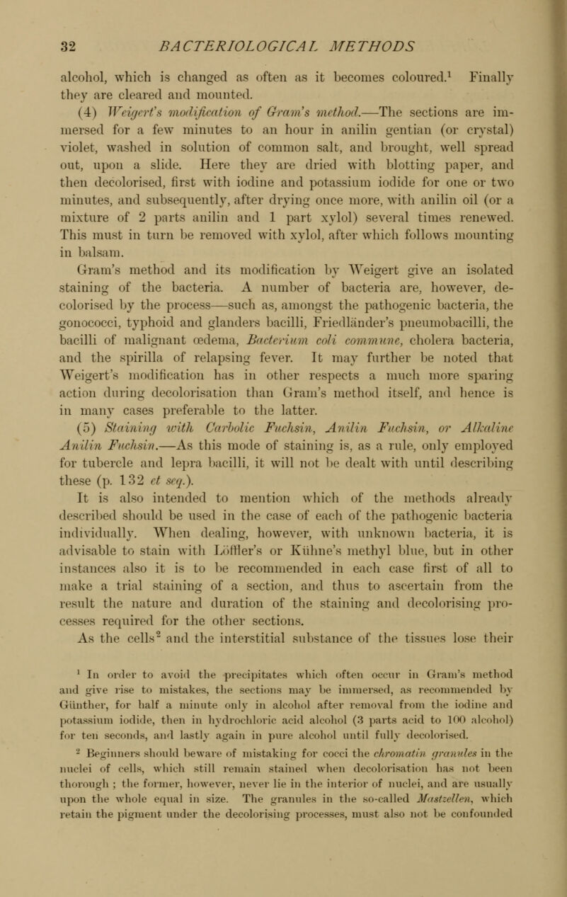alcohol, which is changed as often as it becomes coloured.^ Finally they are cleared and mounted. (4) Wngert's moclificatioyi of Gram's method.—The sections are im- mersed for a few minutes to an hour in anilin gentian (or crystal) violet, washed in solution of common salt, and brought, well spread out, upon a slide. Here they are dried with blotting paper, and then decolorised, first with iodine and potassium iodide for one or two minutes, and subsequently, after drying once more, with anilin oil (or a mixture of 2 parts anilin and 1 part xylol) several times renewed. This must in turn be removed with xylol, after which follows mounting in balsam. Gram's method and its modification by AVeigert give an isolated staining of the bacteria. A number of bacteria are, how^ever, de- colorised by the process—such as, amongst the pathogenic bacteria, the gonococci, typhoid and glanders bacilli, Friedliinder's pneumobacilli, the bacilli of malignant oedema. Bacterium coli commune, cholera bacteria, and the spirilla of relapsing fever. It may further be noted that Weigert's modification has in other respects a much more sparing action during decolorisation than Gram's method itself, and lience is in many cases preferable to the latter. (5) Staining with Carbolic Fuchsin, Anilin Fuchsin, or Alkaline Anilin Fuchsin.—As this mode of staining is, as a rule, only employed for tubercle and lepra bacilli, it will not be dealt with until describing these (p. 132 et seq.). It is also intended to mention which of the methods already descril)ed should be used in the case of each of the pathogenic bacteria individually. When dealing, however, with unknown bacteria, it is advisable to stain with Loffler's or Kiihne's methyl blue, but in other instances also it is to be recommended in each case first of all to make a trial staining of a section, and thus to ascertain from the result the nature and duration of the staining and decolorising pro- cesses required for the other sections. As the cells^ and the interstitial substance of the tissues lose their ^ In order to avoid the precipitates whieli often occur in Gram's method and give rise to mistakes, the sections may be immersed, as recommended by Glinther, for half a minute only in alcohol after removal from the iodine and potassium iodide, tlien in hydrochloric acid alcohol (3 parts acid to 1C>0 alcohol) for ten seconds, and lastly again in pure alcohol until fully decolorised. 2 Beginners should beware of mistaking for cocci the chromatin gi-anules in the nuclei of cells, which still remain stained when decolorisation has not Leen thorough ; the former, however, never lie in the interior of nuclei, and are usually upon the whole equal in size. The granules in the so-called Mastzellen^ which retain the pigment under the decolorising processes, must also not be confounded