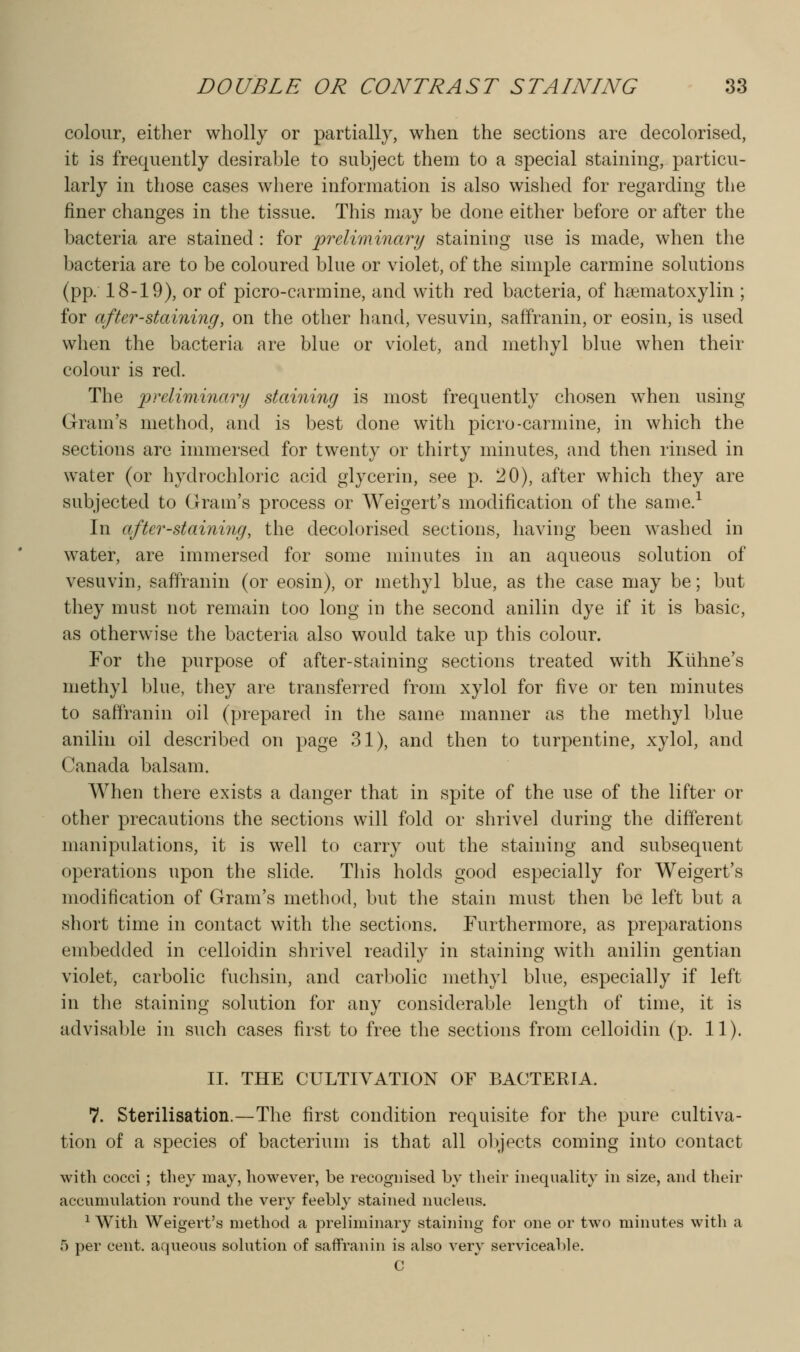 colour, either wholly or partially, when the sections are decolorised, it is frequently desirable to subject them to a special staining, particu- larly in those cases where information is also wished for regarding the finer changes in the tissue. This may be done either before or after the bacteria are stained : for preliminary staining use is made, when the bacteria are to be coloured blue or violet, of the simple carmine solutions (pp. 18-19), or of picro-carmine, and with red bacteria, of haematoxylin ; for after-staining, on the other hand, vesuvin, saffranin, or eosin, is used when the bacteria are blue or violet, and methyl blue when their colour is red. The ^:>rc/z??2m«7;z/ staining is most frequently chosen w^hen using Gram's method, and is best done with picro-carmine, in which the sections are immersed for twenty or thirty minutes, and then rinsed in water (or hydrochloric acid glycerin, see p. 20), after which they are subjected to Gram's process or Weigert's modification of the same.^ In after-staining, the decolorised sections, having been washed in water, are immersed for some minutes in an aqueous solution of vesuvin, saffranin (or eosin), or methyl blue, as the case may be; but they must not remain too long in the second anilin dye if it is basic, as otherwise the bacteria also would take up this colour. For the purpose of after-staining sections treated with Kiihne's methyl blue, they are transferred from xylol for five or ten minutes to saffranin oil (prepared in the same manner as the methyl blue anilin oil described on page 31), and then to turpentine, xylol, and Canada balsam. When there exists a danger that in spite of the use of the lifter or other precautions the sections will fold or shrivel during the different manipulations, it is well to carry out the staining and subsequent operations upon the slide. This holds good especially for Weigert's modification of Gram's method, but the stain must then be left but a short time in contact with the sections. Furthermore, as preparations embedded in celloidin shrivel readily in staining with anilin gentian violet, carbolic fuchsin, and carl)oliG methyl blue, especially if left in the staining solution for any considerable length of time, it is advisable in such cases first to free the sections from celloidin (p. 11). II. THE CULTIVATION OF BACTERIA. 7. Sterilisation.—The first condition requisite for the pure cultiva- tion of a species of bacterium is that all ol)jects coming into contact with cocci; they may, however, be recognised by their iiiequality in size, and their accumulation round the very feebly stained nucleus. ^ With Weigert's method a preliminary staining for one or two minutes with a 5 per cent, aqueous solution of saffranin is also very serviceable. C