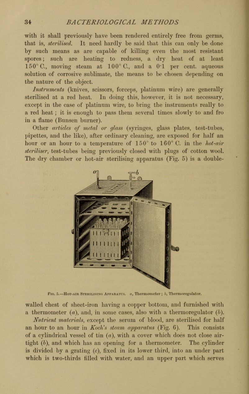 with it shall previously have been rendered entirely free from germs, that is, sterilised. It need hardly be said that this can only be done by such means as are capable of killing even the most resistant spores; such are heating to redness, a dry heat of at least 150''C, moving steam at 100° C, and a O'l per cent, aqueous solution of corrosive sublimate, the means to be chosen depending on the nature of the object. Instruments (knives, scissors, forceps, platinum wire) are generally sterilised at a red heat. In doing this, however, it is not necessary, except in the case of platinum wire, to bring the instruments really to a red heat; it is enough to pass them several times slowly to and fro in a flame (Bunsen burner). Other articles of metal or glass (syringes, glass plates, test-tubes, pipettes, and the like), after ordinary cleaning, are exposed for half an hour or an hour to a temperature of 150° to 160° C. in the hot-air steriliser, test-tubes being previously closed with plugs of cotton wool. The dry chamber or hot-air sterilising apparatus (Fig. 5) is a double- Fio. 5.—Hot-air Sterilisino Apparatus, o, Thermometer ; h, Thermoregulator. walled chest of sheet-iron having a copper bottom, and furnished with a thermometer {a), and, in some cases, also with a thermoregulator (h). Nutrient materials, except the serum of blood, are sterilised for half an hour to an hour in Koelis steam apparatus (Fig. 6). This consists of a cylindrical vessel of tin (a), with a cover which does not close air- tight {h), and which has an opening for a thermometer. The cylinder is divided by a grating (c), fixed in its lower third, into an under part which is two-thirds filled with water, and an upper part which serves