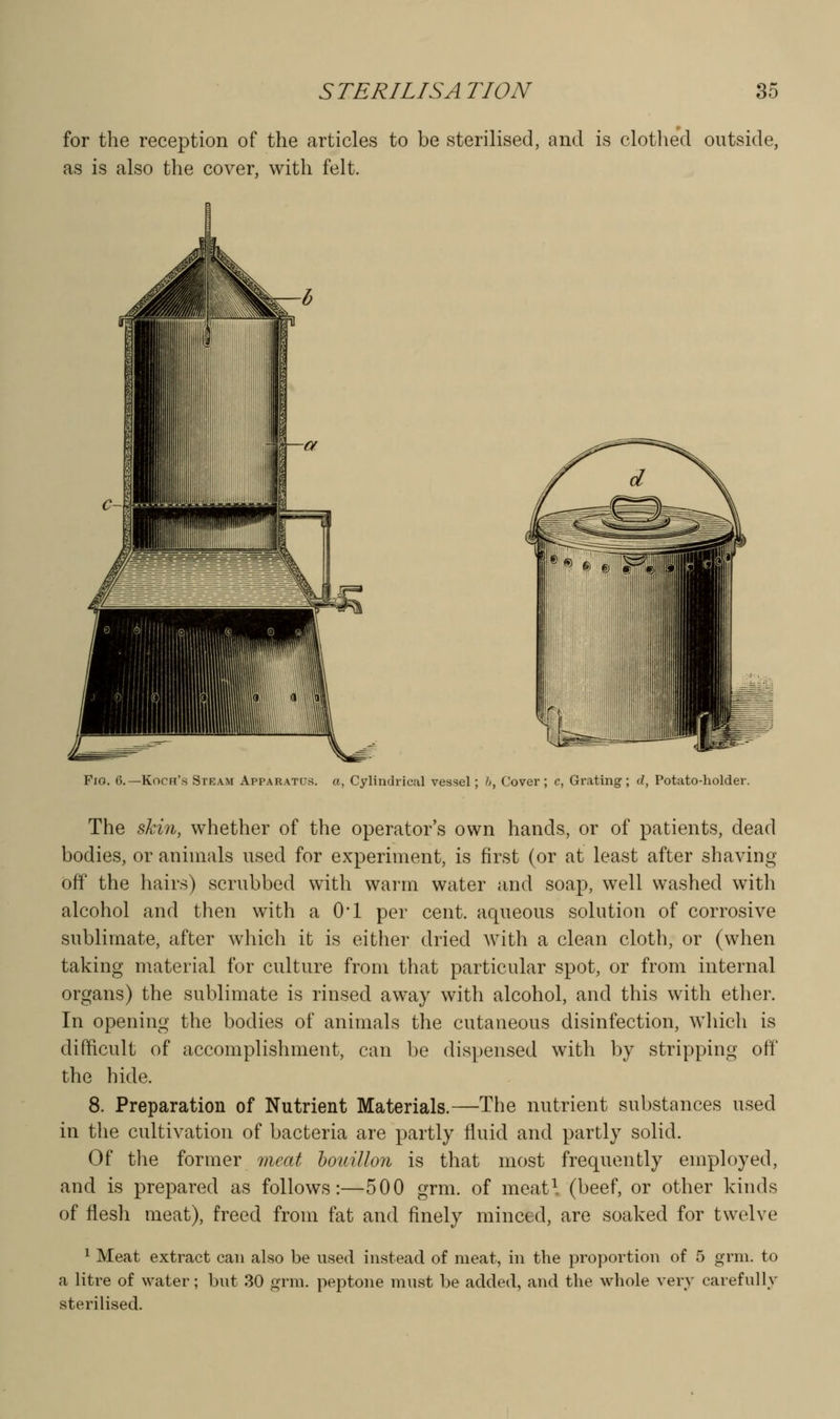 for the reception of the articles to be sterilised, and is clotlied outside, as is also the cover, with felt. Fio. 6.—Koch's Steam Apparatus, a, Cylindrical vessel; !>, Cover; c, Grating; d, Potato-holder. The skin, whether of the operator's own hands, or of patients, dead bodies, or animals used for experiment, is first (or at least after shaving off the hairs) scrubbed with warm water and soap, well washed with alcohol and then with a O'l per cent, aqueous solution of corrosive sublimate, after which it is either dried with a clean cloth, or (when taking material for culture from that particular spot, or from internal organs) the sublimate is rinsed away with alcohol, and this with ether. In opening the bodies of animals the cutaneous disinfection, which is difficult of accomplishment, can be dispensed with by stripping off' the hide. 8. Preparation of Nutrient Materials.—The nutrient substances used in tlie cultivation of bacteria are partly fluid and partly solid. Of the former meat houillon is that most frequently employed, and is prepared as follows:—500 grm. of meatl (beef, or other kinds of flesh meat), freed from fat and finely minced, are soaked for twelve 1 Meat extract can also be used instead of meat, in the proportion of 5 grm. to a litre of water; but 30 grm. peptone must be added, and the whole very carefully sterilised.