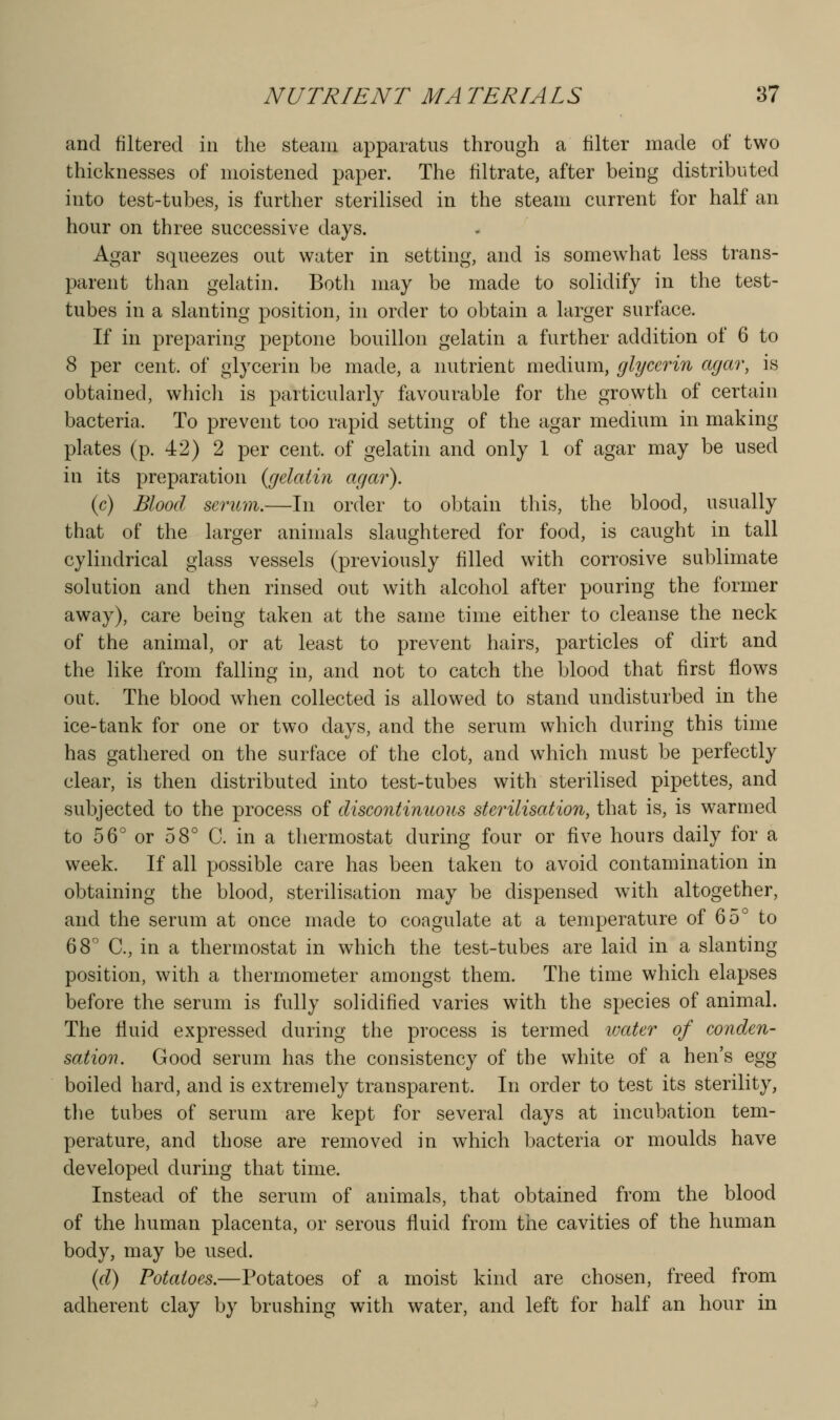 and filtered in the steam apparatus through a filter made of two thicknesses of moistened paper. The filtrate, after being distributed into test-tubes, is further sterilised in the steam current for half an hour on three successive days. Agar squeezes out water in setting, and is somewhat less trans- parent than gelatin. Both may be made to solidify in the test- tubes in a slanting position, in order to obtain a hirger surface. If in preparing peptone bouillon gelatin a further addition of 6 to 8 per cent, of glycerin be made, a nutrient medium, glycerin agar, is obtained, whicli is particularly favourable for the growth of certain bacteria. To prevent too rapid setting of the agar medium in making plates (p. 42) 2 per cent, of gelathi and only 1 of agar may be used in its preparation {gelatin agar). (c) Blood serum.—In order to obtain this, the blood, usually that of the larger animals slaughtered for food, is caught in tall cylindrical glass vessels (previously filled with corrosive sublimate solution and then rinsed out with alcohol after pouring the former away), care being taken at the same time either to cleanse the neck of the animal, or at least to prevent hairs, particles of dirt and the like from falling in, and not to catch the blood that first flows out. The blood when collected is allowed to stand undisturbed in the ice-tank for one or two days, and the serum which during this time has gathered on the surface of the clot, and which must be perfectly clear, is then distributed into test-tubes with sterilised pipettes, and subjected to the process of discontinuous sterilisation, that is, is warmed to 56° or 58° C. in a thermostat during four or five hours daily for a week. If all possible care has been taken to avoid contamination in obtaining the blood, sterilisation may be dispensed with altogether, and the serum at once made to coagulate at a temperature of 65° to 68'' C, in a thermostat in which the test-tubes are laid in a slanting position, with a thermometer amongst them. The time which elapses before the serum is fully solidified varies with the species of animal. The fluid expressed during the process is termed ivater of conden- sation. Good serum has the consistency of the white of a hen's egg boiled hard, and is extremely transparent. In order to test its sterility, the tubes of serum are kept for several days at incubation tem- perature, and those are removed in which bacteria or moulds have developed during that time. Instead of the serum of animals, that obtained from the blood of the human placenta, or serous fluid from tiie cavities of the human body, may be used. (d) Potatoes.—Potatoes of a moist kind are chosen, freed from adherent clay by brushing with water, and left for half an hour in