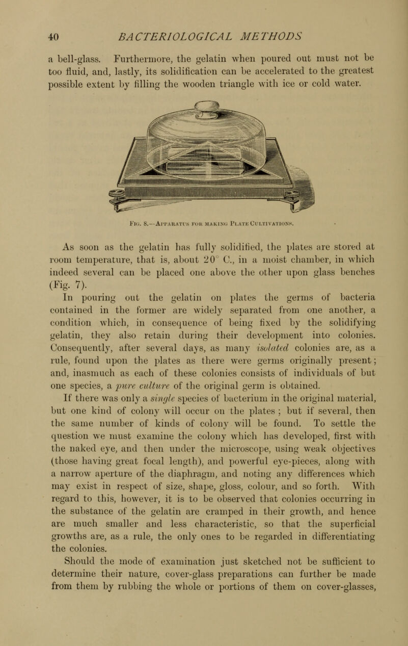 a bell-glass. Furtherniore, the gelatin when poured out must not be too fluid, and, lastly, its solidification can be accelerated to the greatest possible extent by filling the wooden triangle with ice or cold water. Fl(i. 8.—Al'PARATl'S FUK MAKINIJ PlATE CULTIVATIONS. As soon as the gelatin has fully solidified, the plates are stored at room temperature, that is, about 20' C, in a moist chamber, in which indeed several can be placed one above the other upon glass benches (Fig. 7). In pouring out the gelatin on plates the germs of bacteria contained in the former are widely separated from one another, a condition which, in consequence of being fixed by the solidifying gelatin, they also retain during their development into colonies. Consequently, after several days, as many isolated colonies are, as a rule, found upon the plates as there were germs originally present; and, inasmuch as each of these colonies consists of individuals of but one species, a pure culture of the original germ is obtained. If there was only a single species of bacterium in the original material, but one kind of colony will occur on the plates ; but if several, then the same number of kinds of colony will be found. To settle the question we must examine the colony which has developed, first with the naked eye, and then under the microscope, using weak objectives (those having great focal length), and powerful eye-pieces, along with a narrow^ aperture of the diaphragm, and noting any differences which may exist in respect of size, shape, gloss, colour, and so forth. With regard to this, however, it is to be observed that colonies occurring in the substance of the gelatin are cramped in their growth, and hence are much smaller and less characteristic, so that the superficial growths are, as a rule, the only ones to be regarded in differentiating the colonies. Should the mode of examination just sketched not be sufficient to determine their nature, cover-glass preparations can further be made from them by rubbing the whole or portions of them on cover-glasses,