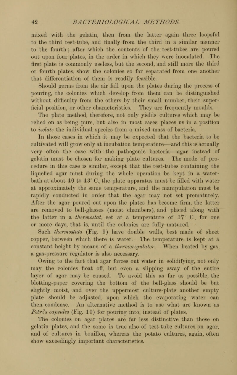 mixed with the gelatin, then from the latter again three loopsful to the third test-tube, and finally from the third in a similar manner to the fourth ; after which the contents of the test-tubes are poured out upon four plates, in the order in which they were inoculated. The first plate is commonly useless, but the second, and still more the third or fourth plates, show the colonies so far separated from one another that differentiation of them is readily feasible. Should germs from the air fall upon the plates during the process of pouring, the colonies which develop from them can be distinguished without difficulty from the others by their small number, their super- ficial position, or other characteristics. They are frequently moulds. The plate method, therefore, not only yields cultures which may be relied on as being pure, but also in most cases places us in a position to isolate the individual species from a mixed mass of bacteria. In those cases in which it may be expected that the bacteria to be cultivated will grow only at incubation temperature—and this is actually very often the case with the pathogenic bacteria—agar instead of gelatin must be chosen for making plate cultures. The mode of pro- cedure in this case is similar, except that the test-tubes containing the liquefied agar must during the whole operation be kept in a water- bath at about 40 to 43' C, the plate apparatus must be filled with water at approximately the same temperature, and the manipulation must be rapidly conducted in order that the agar may not set prematurely. After the agar poured out upon the plates has become firm, the latter are removed to bell-glasses (moist chambers), and placed along with the latter in a thermostat, set at a temperature of 37° C, for one or more days, that is, until the colonies are fully matured. Such thermostats (Fig. 9) have double walls, best made of sheet copper, between which there is water. The temperature is kept at a constant height by means of a thermoregulator. When heated by gas, a gas-pressure regulator is also necessary. Owing to the fact that agar forces out water in solidifying, not only may the colonies float off, but even a slipping aw^ay of the entire layer of agar may be caused. To avoid this as far as possible, the blotting-paper covering the bottom of the bell-glass should be but slightly moist, and over the uppermost culture-plate another empty plate should be adjusted, upon which the evaporating water can then condense. An alternative method is to use what are known as Petri's ca,psides (Fig. 10) for pouring into, instead of plates. The colonies on agar plates are far less distinctive than those on gelatin plates, and the same is true also of test-tube cultures on agar, and of cultures in bouillon, whereas the potato cultures, again, often show exceedingly important characteristics.