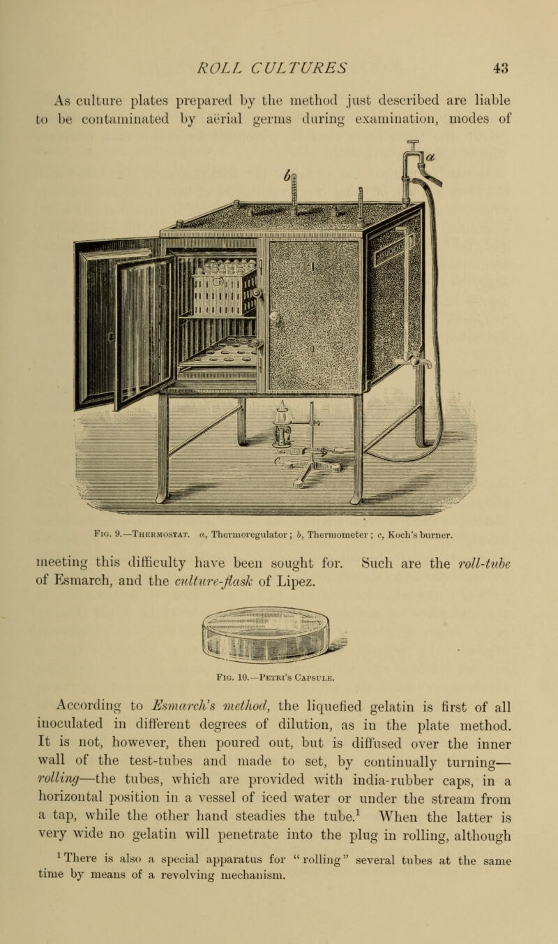 As culture plates prepared by the method just described are liable to be contaminated by aerial germs during examination, modes of Fig. 9.—Thermostat, a, Thernioregulator; 6, Thermometer; c, Koch's burner. meeting this difficulty have been sought for. Such are the roll-Utbe of Esmarch, and the culture-Jlask of Lipez. Fig. 10.—Petri's Capsule. According to Esmarclis method, the liquefied gelatin is first of all inoculated in different degrees of dilution, as in the plate method. It is not, however, then poured out, but is diffused over the inner wall of the test-tubes and made to set, by continually turning— rolling—the tubes, which are provided with india-rubber caps, in a horizontal position in a vessel of iced water or under the stream from a tap, while the other hand steadies the tube.^ When the latter is very w^ide no gelatin will penetrate into the plug in rolling, although 1 There is also a special apparatus for  rolling several tubes at the same time by means of a revolving mechanism.