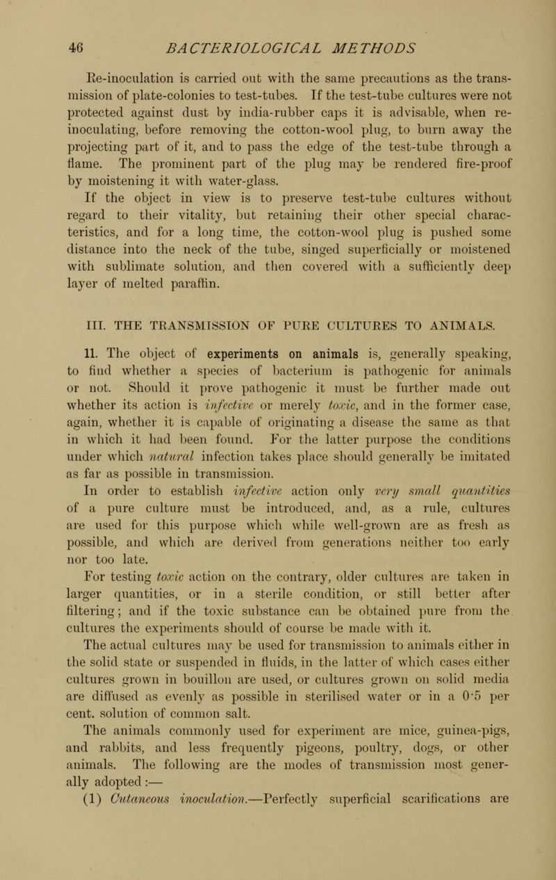 Ee-inoculation is carried out with the same precautions as the trans- mission of plate-colonies to test-tubes. If the test-tube cultures were not protected against dust by india-rubber caps it is advisable, when re- inoculating, before removing the cotton-w^ool plug, to burn away the projecting part of it, and to pass the edge of the test-tube through a flame. The prominent part of the plug may be rendered fire-proof by moistening it with water-glass. If the object in view^ is to preserve test-tube cultures without regard to their vitality, but retaining their other special charac- teristics, and for a long time, the cotton-wool plug is pushed some distance into the neck of the tube, singed superficially or moistened with sublimate solution, and then covered with a sufficiently deep layer of melted paraffin. III. THE TRANSMISSION OF PURE CULTURES TO ANIMALS. 11. The object of experiments on animals is, generally speaking, to find whether a species of bacterium is pathogenic for animals or not. Should it prove pathogenic it must be further made out whether its action is infective or merely toxic, and in the former case, again, whether it is capable of originating a disease the same as that in which it had been found. For the latter purpose the conditions under which natural infection takes place should generally be imitated as far as possible in transmission. In order to establish infective action only very small quantities of a pure culture must be introduced, and, as a rule, cultures are used for this purpose which while well-grown are as fresh as possible, and which are derived from generations neither too early nor too late. For testing toxic action on the contrary, older cultures are taken in larger quantities, or in a sterile condition, or still better after filtering; and if the toxic substance can be obtained pure from the. cultures the experiments should of course be made w^itli it. The actual cultures may be used for transmission to animals either in the solid state or suspended in fluids, in the latter of which cases either cultures grown in bouillon are used, or cultures grown on solid media are diffused as evenly as possible in sterilised w^ater or in a 0*5 per cent, solution of common salt. The animals commonly used for experiment are mice, guinea-pigs, and rabbits, and less frequently pigeons, poultry, dogs, or other animals. The following are the modes of transmission most gener- ally adopted:— (1) Cutaneous inoculation.—Perfectly superficial scarifications are