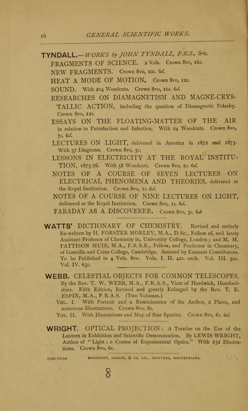 jyHDML,—WORKS by JOHN TYNDALL, F.R.S., &-c. FRAGMENTS OF SCIENCE. 2 Vols. Crown 8vo, i6j. NEW FRAGMENTS. Crown 8vo, los. 6d. HEAT A MODE OF MOTION. Crown 8vo, \2s, SOUND. With 204 Woodcuts. Crown 8vo, 10^. 6d. RESEARCHES ON DIAMAGNETISM AND MAGNE-CRYS- TALLIC ACTION, including the question of Diamagnetic Tolarity. Crown 8vo, 12s. ESSAYS ON THE FLOATING-MATTER OF THE AIR in relation to Putrefaction and Infection. With 24 Woodcuts. Crown 8vo, 7j. 6d. LECTURES ON LIGHT, delivered in America in 1872 and 1873. With 57 Diagrams. Crown 8vo, <,s. LESSONS IN ELECTRICITY AT THE ROYAL INSTITU- TION, 1875-76. With 58 Woodcuts. Crown 8vo, 2s. 6d. NOTES OF A COURSE OF SEVEN LECTURES ON ELECTRICAL PHENOMENA AND THEORIES, delivered at the Royal Institution. Crown 8vo, is. 6d. NOTES OF A COURSE OF NINE LECTURES ON LIGHT, delivered at the Royal Institution. Crown 8vo, is. dd. FARADAY AS A DISCOVERER. Crown 8vo, 35. 6^. WATTS' DICTIONARY OF CHEMISTRY. Revised and entirely Re-written by H. FORSTER MORLEY, M.A., D.Sc, Fellow of, and lately Assistant-Professor of Chemistry in, University College, London ; and M. M. PATTISON MUIR, M.A., F.R.S.E., Fellow, and Prrelector in Chemistry, of Gonville and Caius College, Cambridge. Assisted by Eminent Contributors. To be Published in 4 Vols. 8vo. Vols. I. II. 42i'. each. Vol. III. 50J. Vol. IV. 63J. WEBB. CELESTIAL OBJECTS FOR COMMON TELESCOPES. By the Rev. T. W. W^EBB, M.A., F.R.A.S., Vicar of Plardwick, Hereford- shire. Fifth Edition, Revised and greatly Enlarged by the Rev. T. E. ESPIN, M. A., F. R. A. S. (Two Volumes.) Vol. I. With Portrait and a Reminiscence of the Author, 2 Plates, and numerous Illustrations. Crown 8vo, 6j. Vol. II. Wiih Illustrations and Map of Star Spectra. Crown 8vo, 6j. dd. WRIGHT. OPTICAL PROJECTION : A Treatise on the Use of the Lantern in Exhibition and Scientific Demonstration. By LEWIS WRIGHT, Author of Light: a Course of Experimental Optics. With 232 Illustra- tions. Crown 8vo, 6j. 2500.10.94. BRADBURY, AGNEW, & CO. LD., PRINTERS, WHITEFRIARS.