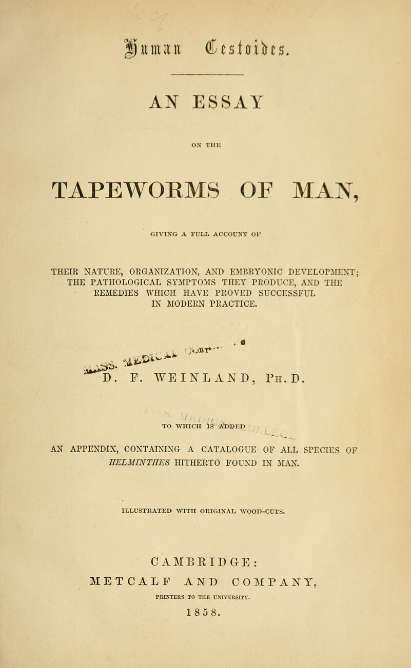 Ijiunan Ctsftrihs. AN ESSAY TAPEWORMS OF MAX, GIVING A FULL ACCOUNT OF THEIR NATURE, ORGANIZATION, AND EMBRYONIC DEVELOPMENT; THE PATHOLOGICAL SYMPTOMS THEY PRODUCE, AND THE REMEDIES WHICH HAVE PROVED SUCCESSFUL IN MODERN PRACTICE. ****D. P. WE INLAND, Ph.D. TO WHICH IS A'DPED AN APPENDIX, CONTAINING A CATALOGUE OF ALL SPECIES OF IIELMINTHES HITHERTO FOUND IN MAN. ILLUSTRATED WITH ORIGINAL WOOW-CUTS. CAMBRIDGE: METCALF AND COMPANY PRINTERS TO THE UNIVERSITY. 1858.