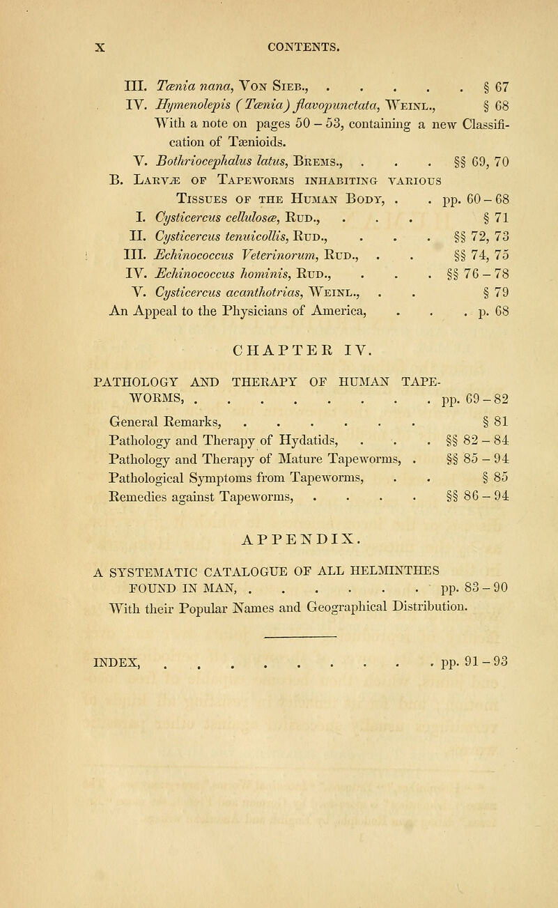 III. Tcenia nana, Von Sieb., § 67 IV. Hymenolepis ( Tcenia) flavojmnctata, Weinl., § G8 With a note on pages 50 - 53, containing a new Classifi- cation of Taenioids. V. Bothrioceplialus latus, Brems., §§ 69, 70 B. Larvae op Tapeworms inhabiting various Tissues op the Human Body, . . pp. 60-68 I. Cysticercus cellulosce, Bud., ... § 71 II. Cysticercus tenuicollis, Rud., . . . §§ 72, 73 III. Echinococcus Veterinorum, Bud., . . §§ 74, 75 IV. Echinococcus hominis, Bud., . . . §§ 76 — 78 V. Cysticercus acanthotrias, Weinl., . . § 79 An Appeal to the Physicians of America, . . . p. 68 CHABTEB IV. PATHOLOGY AND THEEAPY OF HUMAN TAPE- WORMS, pp. 69-82 General Bemarks, ...... § 81 Pathology and Therapy of Hydatids, . . . §§ 82 - 84 Bathology and Therapy of Mature Tapeworms, . §§85-94 Bathological Symptoms from Tapeworms, . § 85 Bemedies agahist Tapeworms, . . . . §§86-94 APPENDIX. A SYSTEMATIC CATALOGUE OF ALL HELMINTHES FOUND IN MAN,  pp. 83-90 With their Popular Names and Geographical Distribution. INDEX, pp. 91-93