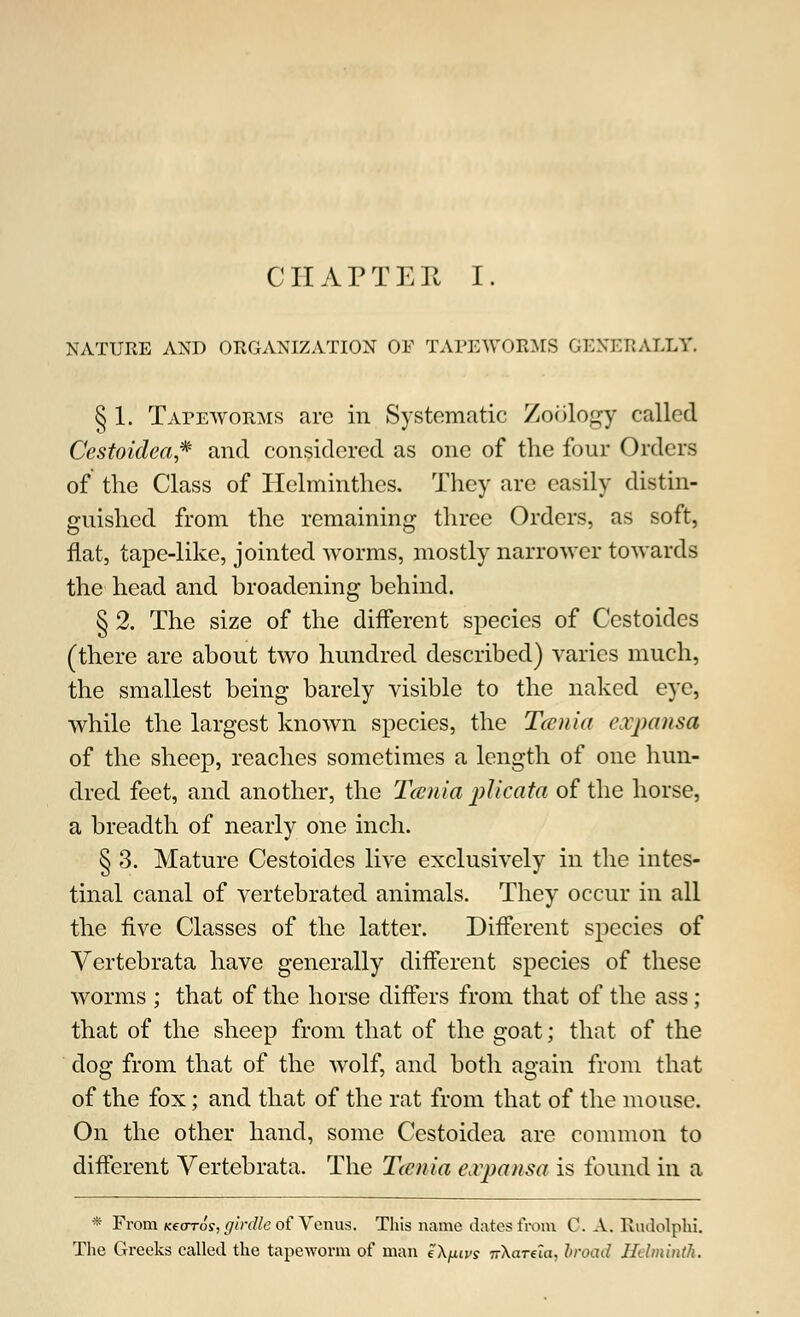 CHAPTER I. NATURE AND ORGANIZATION OF TAPEWORMS GENERALLY. § 1. Tapeworms arc in Systematic Zoology called Ccstoidea* and considered as one of the four Orders of the Class of Helminthes. They arc easily distin- guished from the remaining three Orders, as soft, flat, tape-like, jointed worms, mostly narrower towards the head and broadening behind. § 2. The size of the different species of Cestoides (there are about two hundred described) varies much, the smallest being barely visible to the naked eye, while the largest known species, the Tccnia expansa of the sheep, reaches sometimes a length of one hun- dred feet, and another, the Tccnia plicata of the horse, a breadth of nearly one inch. § 3. Mature Cestoides live exclusively in the intes- tinal canal of vertebrated animals. They occur in all the five Classes of the latter. Different species of Vertebrata have generally different species of these worms ; that of the horse differs from that of the ass; that of the sheep from that of the goat; that of the clog from that of the wolf, and both again from that of the fox; and that of the rat from that of the mouse. On the other hand, some Cestoidea are common to different Vertebrata. The Tccnia eoopansa is found in a * From Kearos, girdle of Venus. This name dates from C. A.. Rudolphi. The Greeks called the tapeworm of man eX/xivs TrXarela, broad Helminth.