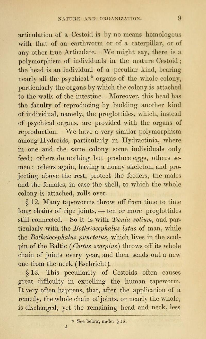 articulation of a Cestoid is by no moans homologous with that of an earthworm, or of a caterpillar, or of any other true Articulate. We might say, there is a polymorphism of individuals in the mature Cestoid; the head is an individual of a peculiar kind, bearing nearly all the psychical * organs of the whole colony, particularly the organs by which the colony is attached to the walls of the intestine. Moreover, this head has the faculty of reproducing by budding another kind of individual, namely, the proglottides, which, instead of psychical organs, are provided with the organs of reproduction. We have a very similar polymorphism among Hydroids, particularly in Hydractinia, where in one and the same colony some individuals only feed; others do nothing but produce eggs, others se- men ; others again, having a horny skeleton, and pro- jecting above the rest, protect the feeders, the males and the females, in case the shell, to which the whole colony is attached, rolls over. § 12. Many tapeworms throw off from time to time long chains of ripe joints, — ten or more proglottides still connected. So it is with Tcenia solium, and par- ticularly with the Bothriocephalus latus of man, while the Bothriocephalus punctatus, which lives in the scul- pin of the Baltic ( Cottus scorpius) throws off its whole chain of joints every year, and then sends out a new one from the neck (Eschricht). § 13. This peculiarity of Cestoids often causes great difficulty in expelling the human tapeworm. It very often happens, that, after the application of a remedy, the whole chain of joints, or nearly the whole, is discharged, yet the remaining head and neck, less * See below, under § 16. 2