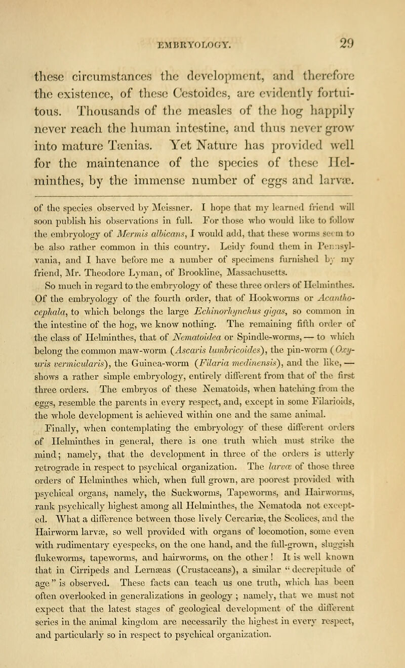 ].\n;uYor,oc;Y. 2(.) these circumstances the development, and therefore the existence, of these Cestoides, are evidently fortui- tous. Thousands of the measles of the hog happily never reach the human intestine, and thus never grow into mature Tsenias. Yet Nature has provided well for the maintenance of the species of these Hel- minthes, by the immense number of eggs and larvae. of the species observed by Meissner. I hope that my learned friend will soon publish his observations in full. For those who ■would like to follow the embryology of Merjnis albicans, I would add, that these worms sc m to be also rather common in this country. Leidy found them in Pennsyl- vania, and I have before me a number of specimens furnished by my friend, Mr. Theodore Lyman, of Brookline, Massachusetts. So much in regard to the embryology of these three orders of Helminthes. Of the embryology of the fourth order, that of Hookworms or Acantho- cepliala, to which belongs the large Ecldnorhjnchus gif/as, so common in the intestine of the hog, we know nothing. The remaining fifth order of the class of Helminthes, that of Nematoidea or Spindle-worms, — to which belong the common maw-worm (Ascaris lumbricoides), the pin-worm (Oxy- uris vermicular is), the Guinea-worm (Filar ia medinensis), and the like, — shows a rather simple embryology, entirely different from that of the first three orders. The embryos of these Nematoids, when hatching from the eggs, resemble the parents in every respect, and, except in some Filarioids, the whole development is achieved within one and the same animal. Finally, when contemplating the embryology of these different orders of Helminthes in general, there is one truth which must strike the mind; namely, that the development in three of the orders is utterly retrograde in respect to psychical organization. The larvm of those three orders of Helminthes which, when full grown, are poorest provided with psychical organs, namely, the Suckworms, Tapeworms, and Hairworms, rank psychically highest among all Helminthes, the Nematoda not except- ed. What a differienee between those lively Cercarite, the Scolices, and the Hairworm larva;, so well provided with organs of locomotion, some even with rudimentary eyespecks, on the one hand, and the full-grown, sluggish fiukeworms, tapeworms, and hairworms, on the other ! It is well known that in Cirripeds and Lernseas (Crustaceans), a similar decrepitude of age is observed. These facts can teach us one truth, which has been often overlooked in generalizations in geology ; namely, that Ave must not expect that the latest stages of geological development of the different series in the animal kingdom are necessarily the highest in every respect, and particularly so in respect to psychical organization.