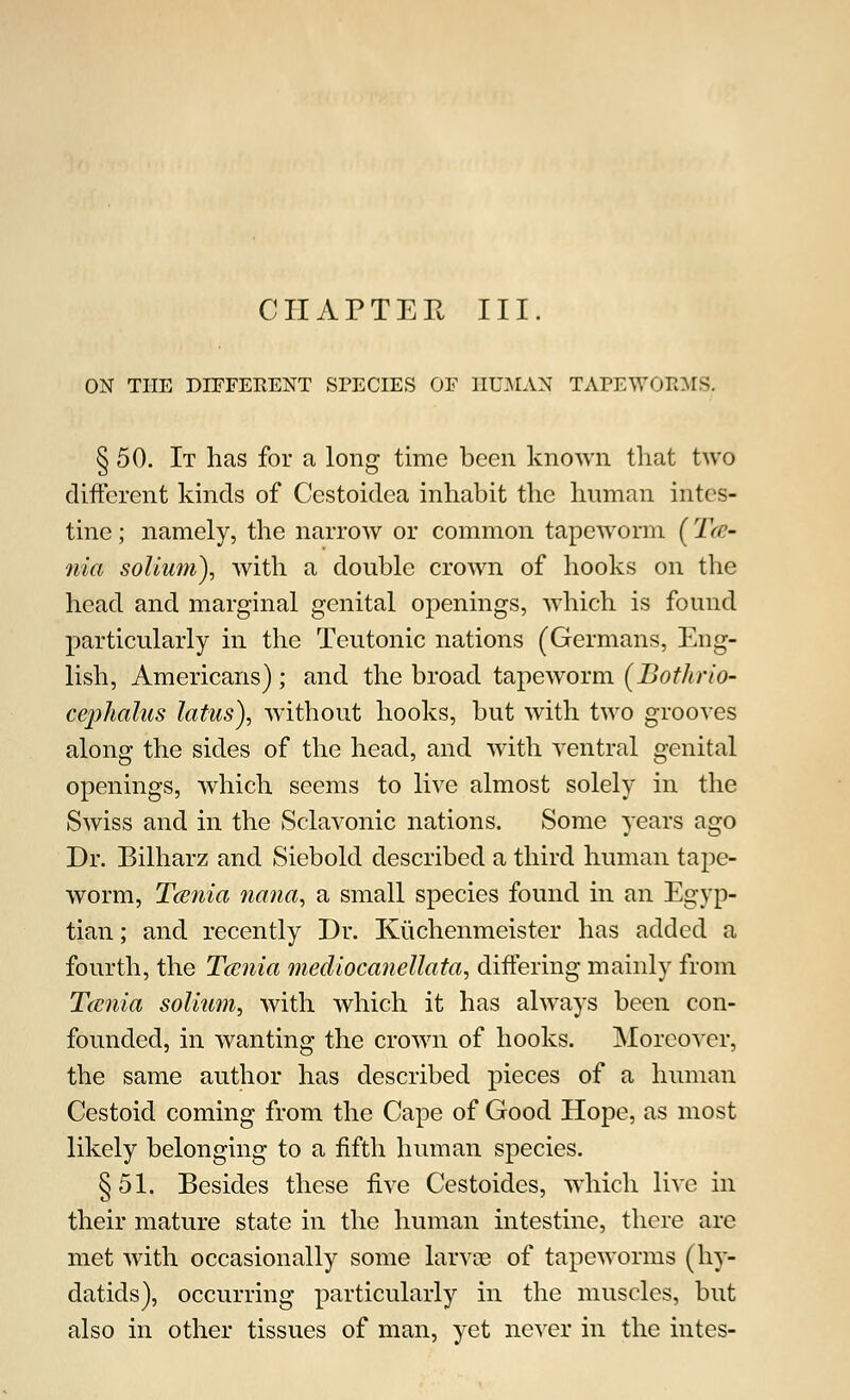 ON THE DIFFERENT SPECIES OF HUMAN TAPEWOBMS. § 50. It has for a long time been known that two different kinds of Cestoidea inhabit the human intes- tine ; namely, the narrow or common tapeworm (Tae- nia solium), with a double crown of hooks on the head and marginal genital openings, which is found particularly in the Teutonic nations (Germans, Eng- lish, Americans) ; and the broad tapeworm (Bothrio- cephalus latus), without hooks, but with two grooves along the sides of the head, and with ventral genital openings, which seems to live almost solely in the Swiss and in the Sclavonic nations. Some years ago Dr. Bilharz and Siebold described a third human tape- worm, Tcenia nana, a small species found in an Egyp- tian ; and recently Dr. Kuchenmeister has added a fourth, the Tcenia mediocanellata, differing mainly from Tcenia solium, with which it has always been con- founded, in wanting the crown of hooks. Moreover, the same author has described pieces of a human Cestoid coming from the Cape of Good Hope, as most likely belonging to a fifth human species. §51. Besides these five Cestoides, which live in their mature state in the human intestine, there are met with occasionally some larva? of tapeworms (hy- datids), occurring particularly in the muscles, but also in other tissues of man, yet never in the intes-