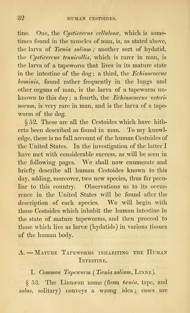 tine. One, the Cysticercus celluloses, which, is some- times found in the muscles of man, is, as stated above, the larva of Tcenia solium; another sort of hydatid, the Cysticercus tenuicollis, which is rarer in man, is the larva of a tapeworm that lives in its mature state in the intestine of the dog; a third, the Echinococcus hominis, found rather frequently in the lungs and other organs of man, is the larva of a tapeworm un- known to this day; a fourth, the Echinococcus veteri- norum, is very rare in man, and is the larva of a tape- worm of the dog. § 52. These are all the Cestoides which have hith- erto been described as found in man. To my knowl- edge, there is no full account of the human Cestoides of the United States. In the investigation of the latter I have met with considerable success, as will be seen in the following pages. We shall now enumerate and briefly describe all human Cestoides known to this day, adding, moreover, two new species, thus far pecu- liar to this country. Observations as to its occur- rence in the United States will be found after the description of each species. We will begin with those Cestoides which inhabit the human intestine in the state of mature tapeworms, and then proceed to those which live as larvse (hydatids) in various tissues of the human body. A.—Mature Tapeworms inhabiting the Human Intestine. I. Common Tapeivorm ( Tcenia solium, Linne). § 53. The Linnsean name (from tcenia, tape, and solus, solitary) conveys a wrong idea; cases are