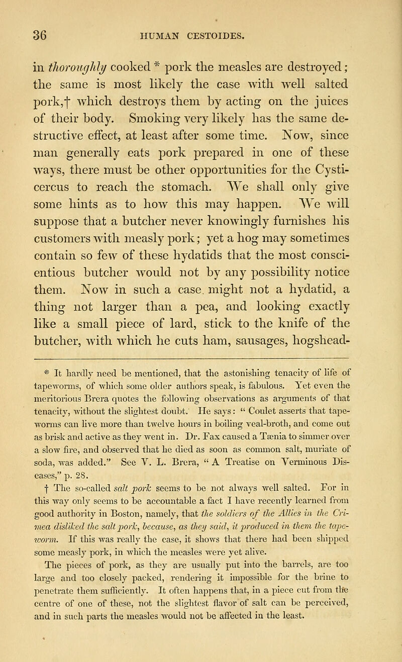 in thoroughly cooked * pork the measles are destroyed ; the same is most likely the case with well salted pork,f which destroys them by acting on the juices of their body. Smoking very likely has the same de- structive effect, at least after some time. Now, since man generally eats pork prepared in one of these ways, there must be other opportunities for the Cysti- cercus to reach the stomach. We shall only give some hints as to how this may happen. We will suppose that a butcher never knowingly furnishes his customers with measly pork; yet a hog may sometimes contain so few of these hydatids that the most consci- entious butcher would not by any possibility notice them. Now in such a case, might not a hydatid, a thing not larger than a pea, and looking exactly like a small piece of lard, stick to the knife of the butcher, with which he cuts ham, sausages, hogshead- * It hardly need be mentioned, that the astonishing tenacity of life of tapeworms, of which some older authors speak, is fabulous. Yet even the meritorious Brera quotes the following observations as arguments of that tenacity, without the slightest doubt.' He says:  Coulet asserts that tape- worms can live more than twelve hours in boiling veal-broth, and come out as brisk and active as they went in. Dr. Fax caused a Taenia to simmer over a slow fire, and observed that he died as soon as common salt, muriate of soda, was added. See V. L. Brera,  A Treatise on Verminous Dis- eases, p. 28. f The so-called salt pork seems to be not always well salted. For in this way only seems to be accountable a fact I have recently learned from good authority in Boston, namely, that the soldiers of the Allies in the Cri- mea disliked the salt pork, because, as they said, it produced in them the tape- worm. If this was really the case, it shows that there had been shipped some measly pork, in which the measles were yet alive. The pieces of pork, as they are usually put into the barrels, are too large and too closely packed, rendering it impossible for the brine to penetrate them sufficiently. It often happens that, in a piece cut from tlte centre of one of these, not the slightest flavor of salt can be perceived, and in such parts the measles would not be affected in the least.